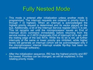 Fully Nested Mode
 This mode is entered after initialization unless another mode is
programmed. The interrupt requests are ordered in priority from 0
through 7 (0 highest). When an interrupt is acknowledged the
highest priority request is determined and its vector placed on the
bus. Additionally, a bit of the Interrupt Service register (ISO-7) is set.
This bit remains set until the microprocessor issues an End of
Interrupt (EOI) command immediately before returning from the
service routine, or if AEOI (Automatic End of Interrupt) bit is set, until
the trailing edge of the last INTA. While the IS bit is set, all further
interrupts of the same or lower priority are inhibited, while higher
levels will generate an interrupt (which will be acknowledged only if
the microprocessor internal Interrupt enable flip-flop has been re-
enabled through software).
 After the initialization sequence, IR0 has the highest prioirity and IR7
the lowest. Priorities can be changed, as will be explained, in the
rotating priority mode.
 