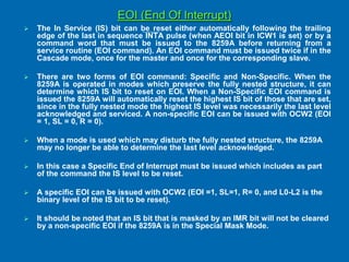 EOI (End Of Interrupt)
 The In Service (IS) bit can be reset either automatically following the trailing
edge of the last in sequence INTA pulse (when AEOI bit in ICW1 is set) or by a
command word that must be issued to the 8259A before returning from a
service routine (EOI command). An EOI command must be issued twice if in the
Cascade mode, once for the master and once for the corresponding slave.
 There are two forms of EOI command: Specific and Non-Specific. When the
8259A is operated in modes which preserve the fully nested structure, it can
determine which IS bit to reset on EOI. When a Non-Specific EOI command is
issued the 8259A will automatically reset the highest IS bit of those that are set,
since in the fully nested mode the highest IS level was necessarily the last level
acknowledged and serviced. A non-specific EOI can be issued with OCW2 (EOI
= 1, SL = 0, R = 0).
 When a mode is used which may disturb the fully nested structure, the 8259A
may no longer be able to determine the last level acknowledged.
 In this case a Specific End of Interrupt must be issued which includes as part
of the command the IS level to be reset.
 A specific EOI can be issued with OCW2 (EOI =1, SL=1, R= 0, and L0-L2 is the
binary level of the IS bit to be reset).
 It should be noted that an IS bit that is masked by an IMR bit will not be cleared
by a non-specific EOI if the 8259A is in the Special Mask Mode.
 