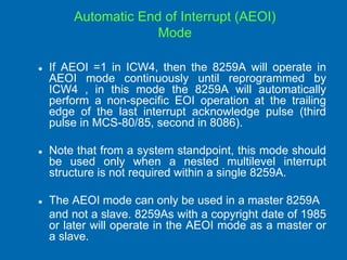 Automatic End of Interrupt (AEOI)
Mode
 If AEOI =1 in ICW4, then the 8259A will operate in
AEOI mode continuously until reprogrammed by
ICW4 , in this mode the 8259A will automatically
perform a non-specific EOI operation at the trailing
edge of the last interrupt acknowledge pulse (third
pulse in MCS-80/85, second in 8086).
 Note that from a system standpoint, this mode should
be used only when a nested multilevel interrupt
structure is not required within a single 8259A.
 The AEOI mode can only be used in a master 8259A
and not a slave. 8259As with a copyright date of 1985
or later will operate in the AEOI mode as a master or
a slave.
 
