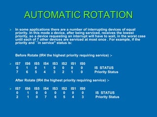 AUTOMATIC ROTATION
 In some applications there are a number of interrupting devices of equal
priority. In this mode a device, after being serviced, receives the lowest
priority, so a device requesting an interrupt will have to wait, in the worst case
until each of 7 other devices are serviced at most once . For example, if the
priority and ``in service'' status is:
Before Rotate (IR4 the highest priority requiring service) :-
 IS7 IS6 IS5 IS4 IS3 IS2 IS1 IS0
0 1 0 1 0 0 0 0 IS STATUS
7 6 5 4 3 2 1 0 Priority Status
After Rotate (IR4 the highest priority requiring service) :-
 IS7 IS6 IS5 IS4 IS3 IS2 IS1 IS0
0 1 0 0 0 0 0 0 IS STATUS
2 1 0 7 6 5 4 3 Priority Status
 