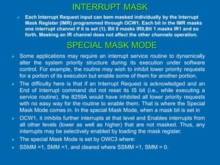 INTERRUPT MASK
 Each Interrupt Request input can bem masked individually by the Interrupt
Mask Register (IMR) programmed through OCW1. Each bit in the IMR masks
one interrupt channel if it is set (1). Bit 0 masks IR0,Bit 1 masks IR1 and so
forth. Masking an IR channel does not affect the other channels operation.
SPECIAL MASK MODE
 Some applications may require an interrupt service routine to dynamically
alter the system priority structure during its execution under software
control. For example, the routine may wish to inhibit lower priority requests
for a portion of its execution but enable some of them for another portion.
 The difficulty here is that if an Interrupt Request is acknowledged and an
End of Interrupt command did not reset its IS bit (i.e., while executing a
service routine), the 8259A would have inhibited all lower priority requests
with no easy way for the routine to enable them. That is where the Special
Mask Mode comes in. In the special Mask Mode, when a mask bit is set in
 OCW1, it inhibits further interrupts at that level and Enables interrupts from
all other levels (lower as well as higher) that are not masked. Thus, any
interrupts may be selectively enabled by loading the mask register.
 The special Mask Mode is set by OWC3 where:
 SSMM =1, SMM =1, and cleared where SSMM =1, SMM = 0.
 