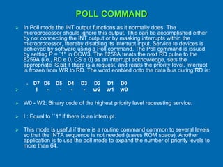 POLL COMMAND
 In Poll mode the INT output functions as it normally does. The
microprocessor should ignore this output. This can be accomplished either
by not connecting the INT output or by masking interrupts within the
microprocessor, thereby disabling its interrupt input. Service to devices is
achieved by software using a Poll command. The Poll command is issued
by setting P = `1'' in OCW3. The 8259A treats the next RD pulse to the
8259A (i.e., RD e 0, CS e 0) as an interrupt acknowledge, sets the
appropriate IS bit if there is a request, and reads the priority level. Interrupt
is frozen from WR to RD. The word enabled onto the data bus during RD is:
 D7 D6 D5 D4 D3 D2 D1 D0
 I - - - - w2 w1 w0
 W0 - W2: Binary code of the highest priority level requesting service.
 I : Equal to ``1'' if there is an interrupt.
 This mode is useful if there is a routine command common to several levels
so that the INTA sequence is not needed (saves ROM space). Another
application is to use the poll mode to expand the number of priority levels to
more than 64.
 
