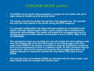CASCADE MODE (contd.)
 The 8259A can be easily interconnected in a system of one master with up to
eight slaves to handle up to 64 priority levels.
 The master controls the slaves through the 3 line cascade bus. The cascade
bus acts like chip selects to the slaves during the INTA sequence.
 In a cascade configuration, the slave interrupt outputs are connected to the
master interrupt request inputs. When a slave request line is activated and
afterwards acknowledged, the master will enable the corresponding slave to
release the device routine address during bytes 2 and 3 of INTA. (Byte 2 only
for 8086/8088).
 The cascade bus lines are normally low and will contain the slave address code
from the trailing edge of the first INTA pulse to the trailing edge of the third
pulse. Each 8259A in the system must follow a separate initialization sequence
and can be programmed to work in a different mode. An EOI command must be
issued twice: once for the master and once for the corresponding slave. An
address decoder is required to activate the Chip Select (CS) input of each
8259A.
 The cascade lines of the Master 8259A are activated only for slave inputs, non-
slave inputs leave the cascade line inactive (low).
 