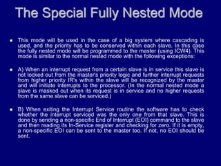 The Special Fully Nested Mode
 This mode will be used in the case of a big system where cascading is
used, and the priority has to be conserved within each slave. In this case
the fully nested mode will be programmed to the master (using ICW4). This
mode is similar to the normal nested mode with the following exceptions:
 A) When an interrupt request from a certain slave is in service this slave is
not locked out from the master's priority logic and further interrupt requests
from higher priority IR's within the slave will be recognized by the master
and will initiate interrupts to the processor. (In the normal nested mode a
slave is masked out when its request is in service and no higher requests
from the same slave can be serviced.)
 B) When exiting the Interrupt Service routine the software has to check
whether the interrupt serviced was the only one from that slave. This is
done by sending a non-specific End of Interrupt (EOI) command to the slave
and then reading its In-Service register and checking for zero. If it is empty,
a non-specific EOI can be sent to the master too. If not, no EOI should be
sent.
 