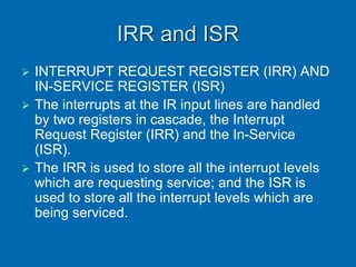 IRR and ISR
 INTERRUPT REQUEST REGISTER (IRR) AND
IN-SERVICE REGISTER (ISR)
 The interrupts at the IR input lines are handled
by two registers in cascade, the Interrupt
Request Register (IRR) and the In-Service
(ISR).
 The IRR is used to store all the interrupt levels
which are requesting service; and the ISR is
used to store all the interrupt levels which are
being serviced.
 