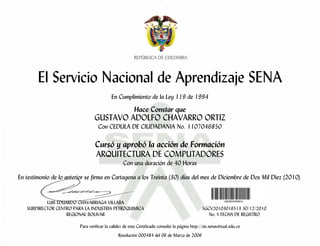 El Servicio Nacional de Aprendizaje SENA
En Cumplimiento de la Ley 119 de 1994
Hace Constar que
GUSTAVO ADOLFO CHAVARRO ORTIZ
Con CEDULA DE CIUDADANIA No. 1107046850
Cursó y aprobó la acción de Formación
ARQUITECTURA DE COMPUTADORES
Con una duración de 40 Horas
En testimonio de lo anterior se firma en Cartagena a los Treinta (30) días del mes de Diciembre de Dos Mil Diez (2010)
LUIS EDUARDO CHAVARRIAGA VILLABA
SUBDIRECTOR CENTRO PARA LA INDUSTRIA PETROQUIMICA SGCV20103016513 30/12/2010
REGIONAL BOLIVAR No. Y FECHA DE REGISTRO
Para verificar la validez de este Certificado consulte la página http://sis.senavirtual.edu.co
Resolución 000484 del 06 de Marzo de 2006
 