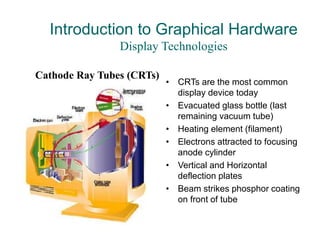 Introduction to Graphical Hardware
Display Technologies
• CRTs are the most common
display device today
• Evacuated glass bottle (last
remaining vacuum tube)
• Heating element (filament)
• Electrons attracted to focusing
anode cylinder
• Vertical and Horizontal
deflection plates
• Beam strikes phosphor coating
on front of tube
Cathode Ray Tubes (CRTs)
 