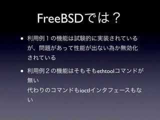 FreeBSDでは？
•   利用例１の機能は試験的に実装されている
    が、問題があって性能が出ない為か無効化
    されている

•   利用例２の機能はそもそもethtoolコマンドが
    無い
    代わりのコマンドもioctlインタフェースもな
    い
 