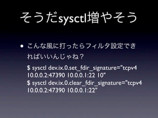 そうだsysctl増やそう

• こんな風に打ったらフィルタ設定でき
 ればいいんじゃね？
 $ sysctl dev.ix.0.set_fdir_signature="tcpv4
 10.0.0.2:47390 10.0.0.1:22 10"
 $ sysctl dev.ix.0.clear_fdir_signature="tcpv4
 10.0.0.2:47390 10.0.0.1:22"
 