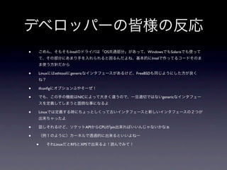 デベロッパーの皆様の反応
•   ごめん、そもそもIntelのドライバは「OS共通部分」があって、WindowsでもSolarisでも使って
    て、その部分にあまり手を入れられると困るんだよね、基本的にIntelで作ってるコードそのま
    ま使う方針だから

•   Linuxにはethtoolにgenericなインタフェースがあるけど、FreeBSDも同じようにした方が良く
    ね？

•   ifconﬁgにオプションふやそーぜ！

•   でも、この手の機能はNICによって大きく違うので、一旦適切ではないgenericなインタフェー
    スを定義してしまうと面倒な事になるよ

•   Linuxでは定義する時にちょっとしくって古いインタフェースと新しいインタフェースの２つが
    出来ちゃったよ

•   話しそれるけど、ソケットAPIからCPUがpin出来ればいいんじゃないかなぁ

•   （例１のように）カーネルで透過的に出来るといいよねー

    •    それLinuxだとRFSとXPSで出来るよ！読んでみて！
 
