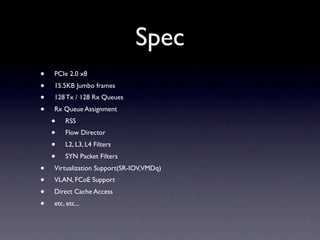 Spec
•   PCIe 2.0 x8
•   15.5KB Jumbo frames
•   128 Tx / 128 Rx Queues
•   Rx Queue Assignment
    •   RSS
    •   Flow Director
    •   L2, L3, L4 Filters
    •   SYN Packet Filters
•   Virtualization Support(SR-IOV,VMDq)
•   VLAN, FCoE Support
•   Direct Cache Access
•   etc, etc...
 