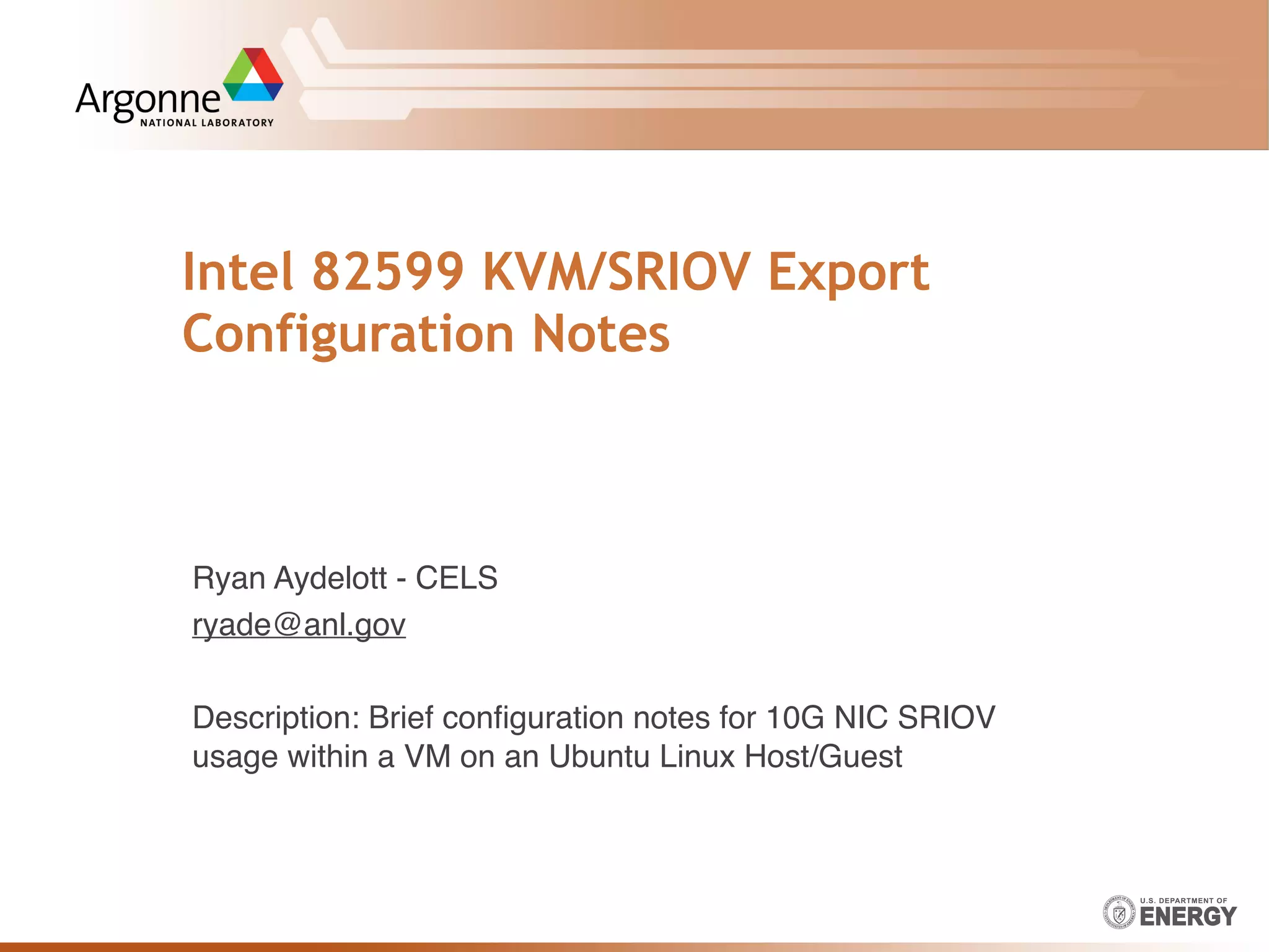Intel 82599 KVM/SRIOV Export
Configuration Notes
Ryan Aydelott - CELS
ryade@anl.gov
Description: Brief conﬁguration notes for 10G NIC SRIOV
usage within a VM on an Ubuntu Linux Host/Guest
 