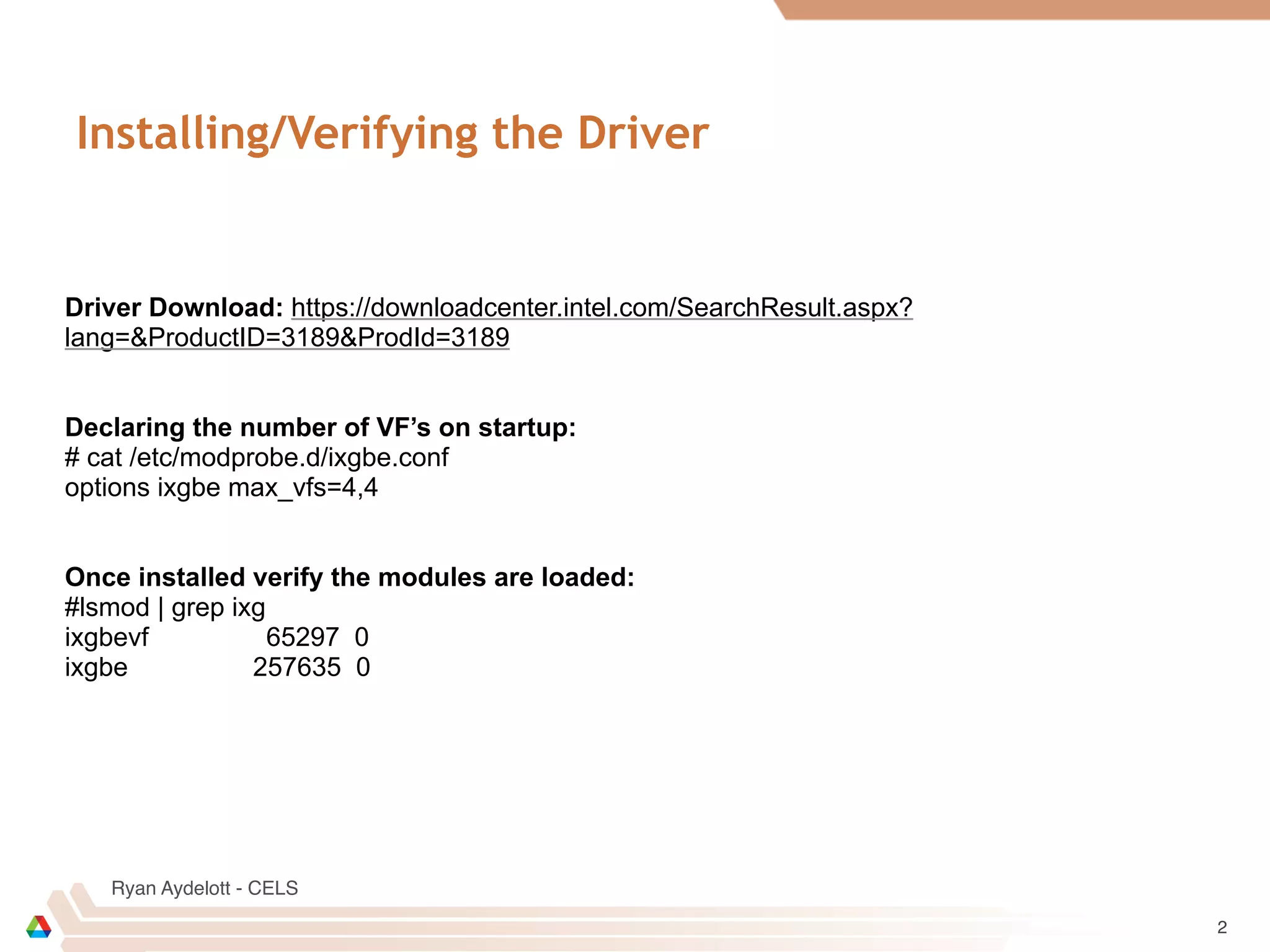 Ryan Aydelott - CELS
Installing/Verifying the Driver
2
Driver Download: https://downloadcenter.intel.com/SearchResult.aspx?
lang=&ProductID=3189&ProdId=3189
Declaring the number of VF’s on startup:
# cat /etc/modprobe.d/ixgbe.conf
options ixgbe max_vfs=4,4
Once installed verify the modules are loaded:
#lsmod | grep ixg
ixgbevf 65297 0
ixgbe 257635 0
 