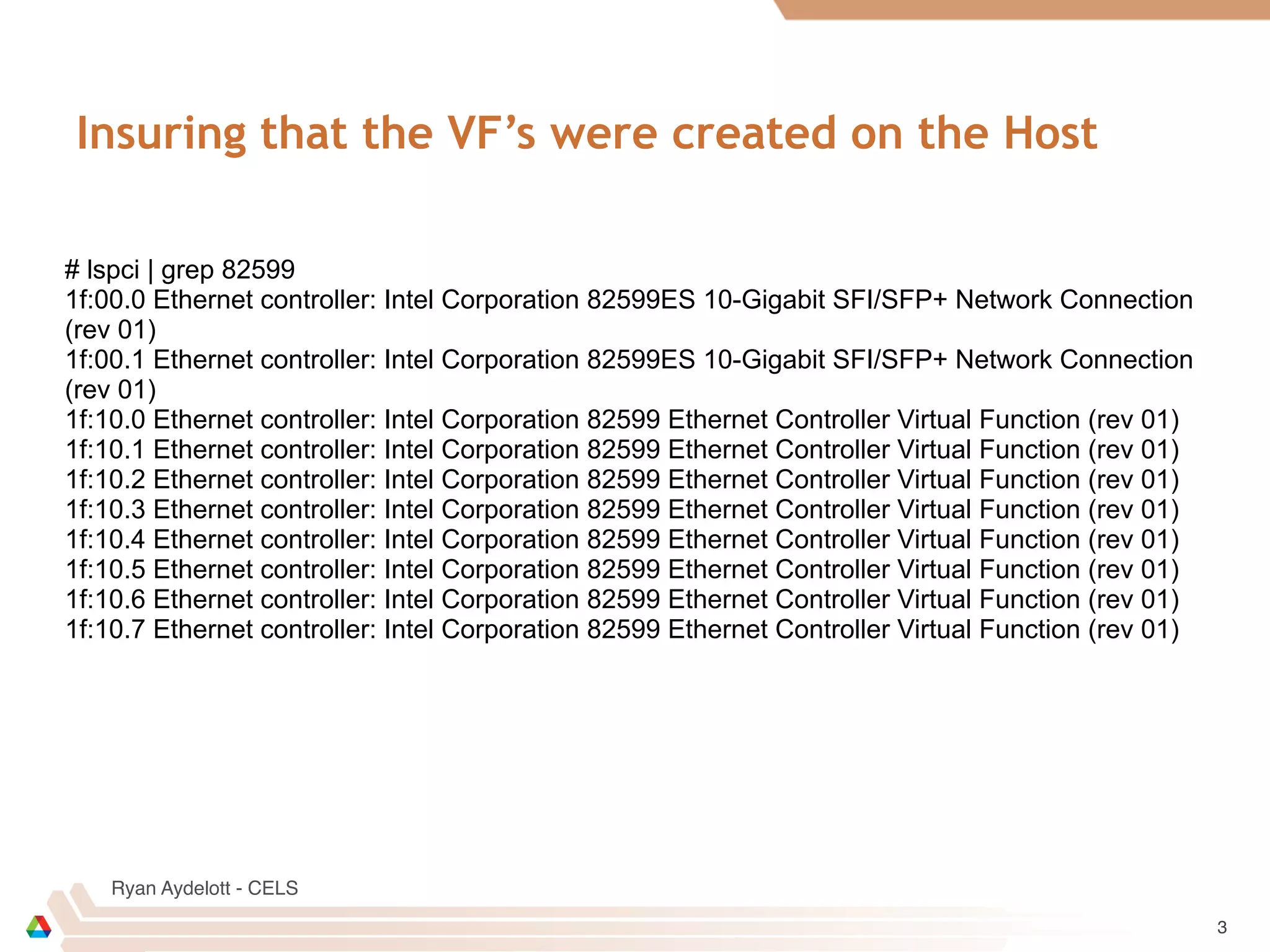 Ryan Aydelott - CELS
Insuring that the VF’s were created on the Host
3
# lspci | grep 82599
1f:00.0 Ethernet controller: Intel Corporation 82599ES 10-Gigabit SFI/SFP+ Network Connection
(rev 01)
1f:00.1 Ethernet controller: Intel Corporation 82599ES 10-Gigabit SFI/SFP+ Network Connection
(rev 01)
1f:10.0 Ethernet controller: Intel Corporation 82599 Ethernet Controller Virtual Function (rev 01)
1f:10.1 Ethernet controller: Intel Corporation 82599 Ethernet Controller Virtual Function (rev 01)
1f:10.2 Ethernet controller: Intel Corporation 82599 Ethernet Controller Virtual Function (rev 01)
1f:10.3 Ethernet controller: Intel Corporation 82599 Ethernet Controller Virtual Function (rev 01)
1f:10.4 Ethernet controller: Intel Corporation 82599 Ethernet Controller Virtual Function (rev 01)
1f:10.5 Ethernet controller: Intel Corporation 82599 Ethernet Controller Virtual Function (rev 01)
1f:10.6 Ethernet controller: Intel Corporation 82599 Ethernet Controller Virtual Function (rev 01)
1f:10.7 Ethernet controller: Intel Corporation 82599 Ethernet Controller Virtual Function (rev 01)
 