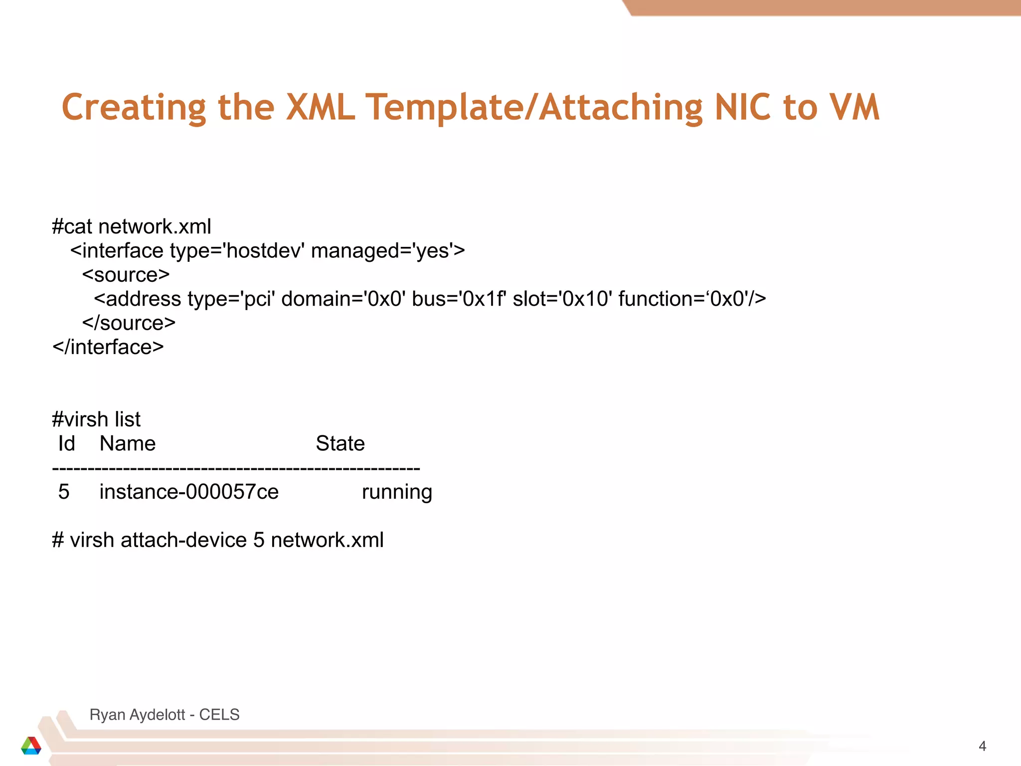 Ryan Aydelott - CELS
Creating the XML Template/Attaching NIC to VM
4
#cat network.xml
<interface type='hostdev' managed='yes'>
<source>
<address type='pci' domain='0x0' bus='0x1f' slot='0x10' function=‘0x0'/>
</source>
</interface>
#virsh list
Id Name State
----------------------------------------------------
5 instance-000057ce running
# virsh attach-device 5 network.xml
 