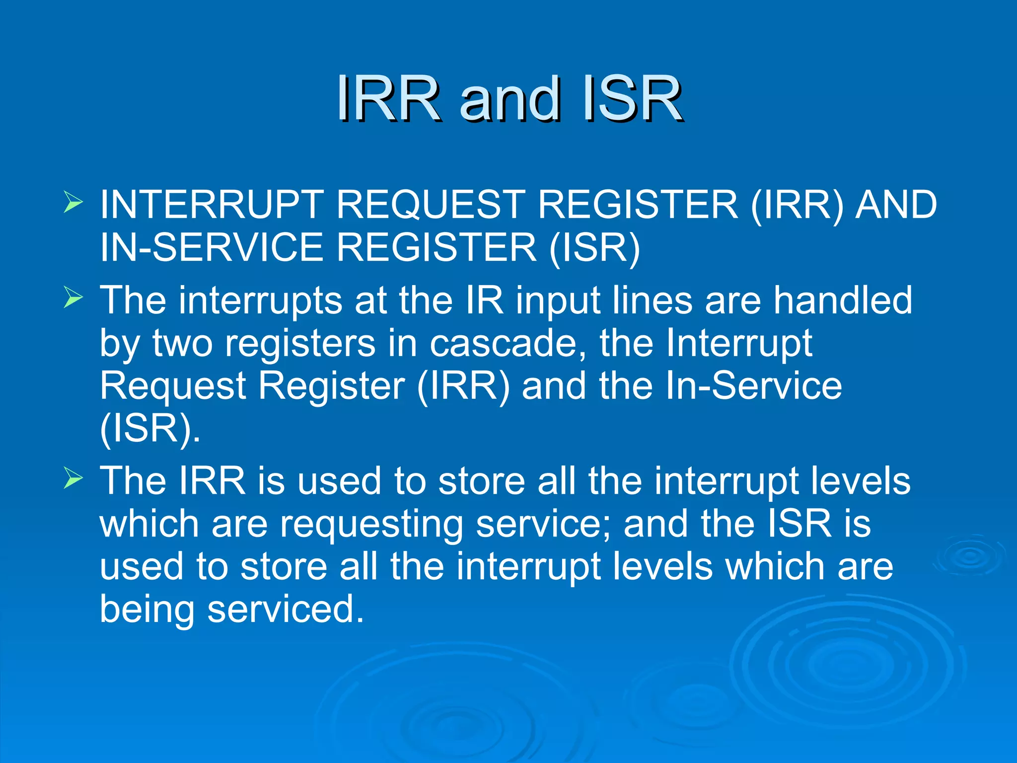 IRR and ISR
   INTERRUPT REQUEST REGISTER (IRR) AND
    IN-SERVICE REGISTER (ISR)
   The interrupts at the IR input lines are handled
    by two registers in cascade, the Interrupt
    Request Register (IRR) and the In-Service
    (ISR).
   The IRR is used to store all the interrupt levels
    which are requesting service; and the ISR is
    used to store all the interrupt levels which are
    being serviced.
 