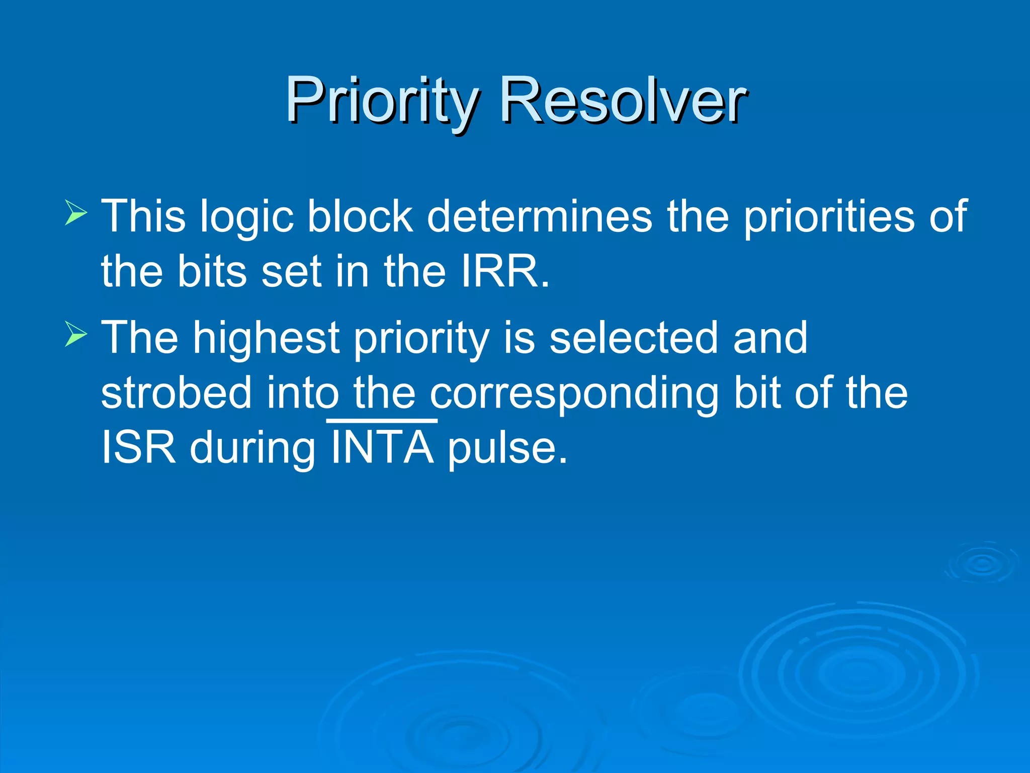 Priority Resolver
 This logic block determines the priorities of
  the bits set in the IRR.
 The highest priority is selected and
  strobed into the corresponding bit of the
  ISR during INTA pulse.
 