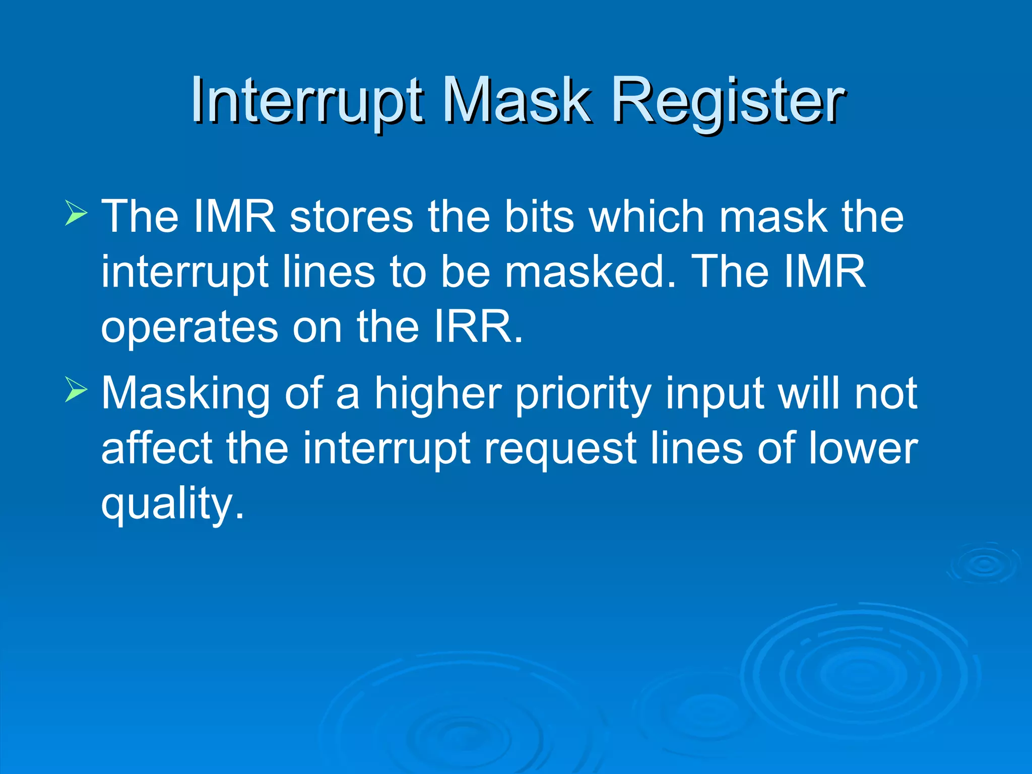 Interrupt Mask Register
 The  IMR stores the bits which mask the
  interrupt lines to be masked. The IMR
  operates on the IRR.
 Masking of a higher priority input will not
  affect the interrupt request lines of lower
  quality.
 