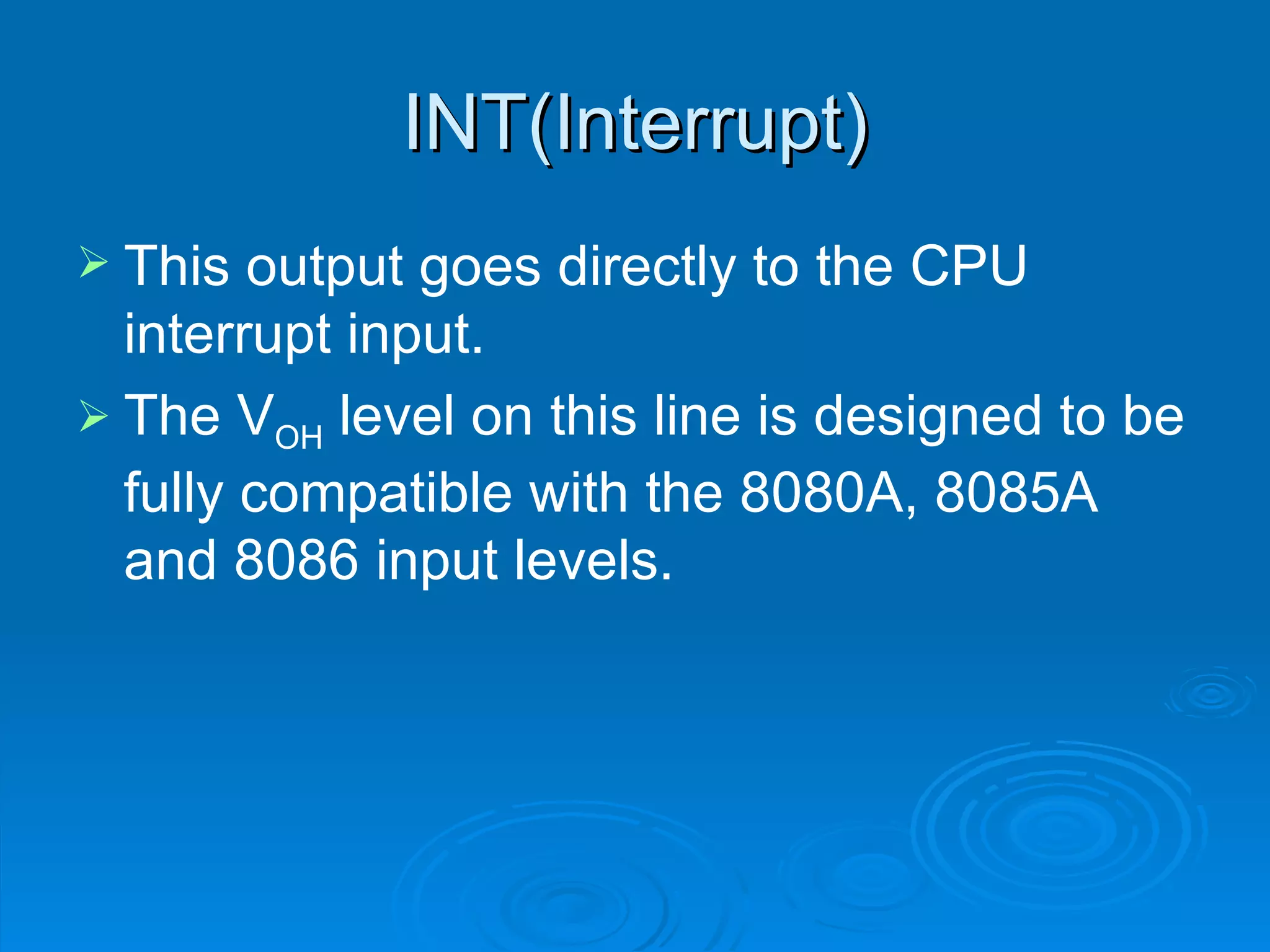 INT(Interrupt)
 This  output goes directly to the CPU
  interrupt input.
 The VOH level on this line is designed to be
  fully compatible with the 8080A, 8085A
  and 8086 input levels.
 