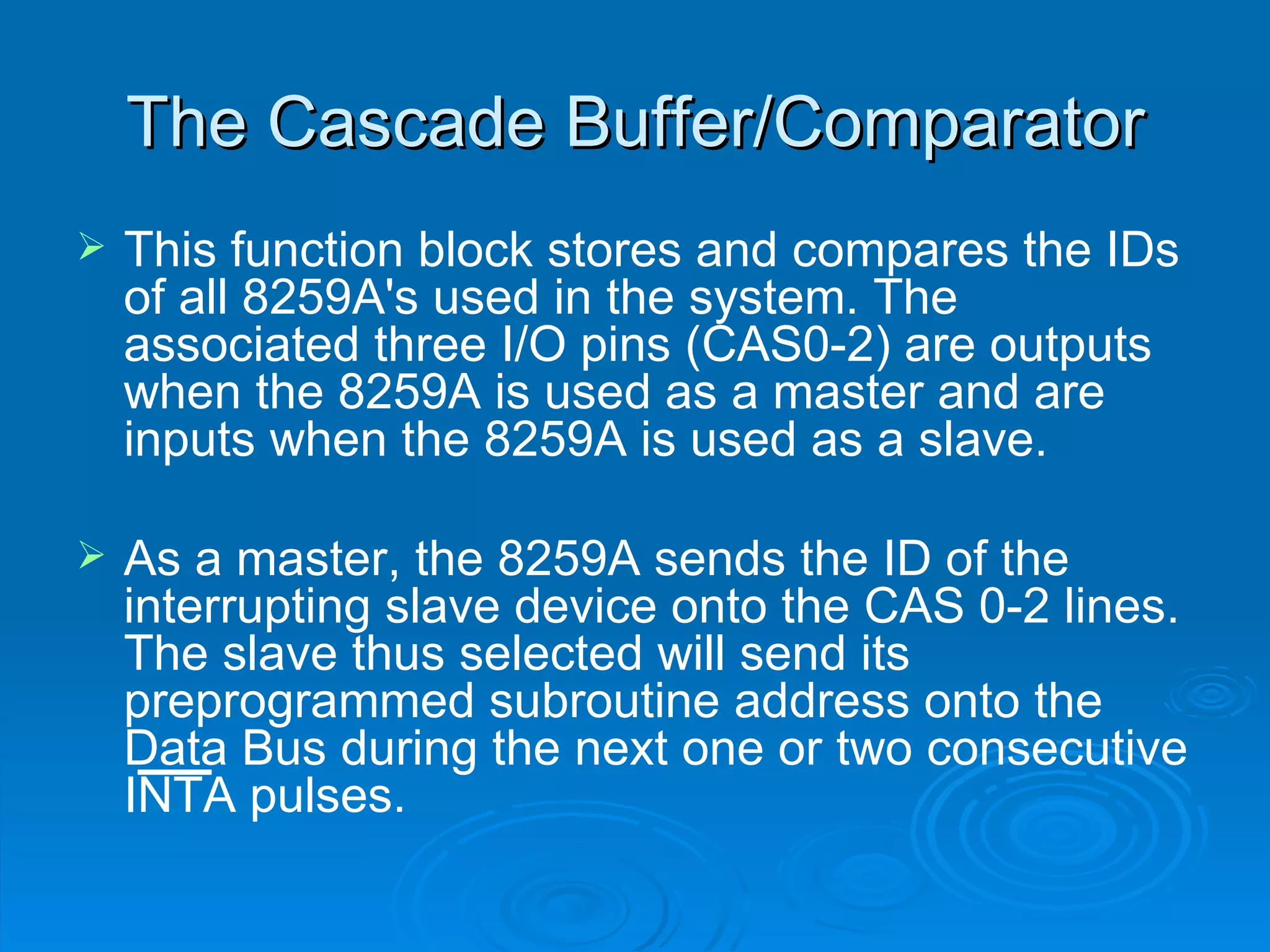 The Cascade Buffer/Comparator
   This function block stores and compares the IDs
    of all 8259A's used in the system. The
    associated three I/O pins (CAS0-2) are outputs
    when the 8259A is used as a master and are
    inputs when the 8259A is used as a slave.

   As a master, the 8259A sends the ID of the
    interrupting slave device onto the CAS 0-2 lines.
    The slave thus selected will send its
    preprogrammed subroutine address onto the
    Data Bus during the next one or two consecutive
    INTA pulses.
 
