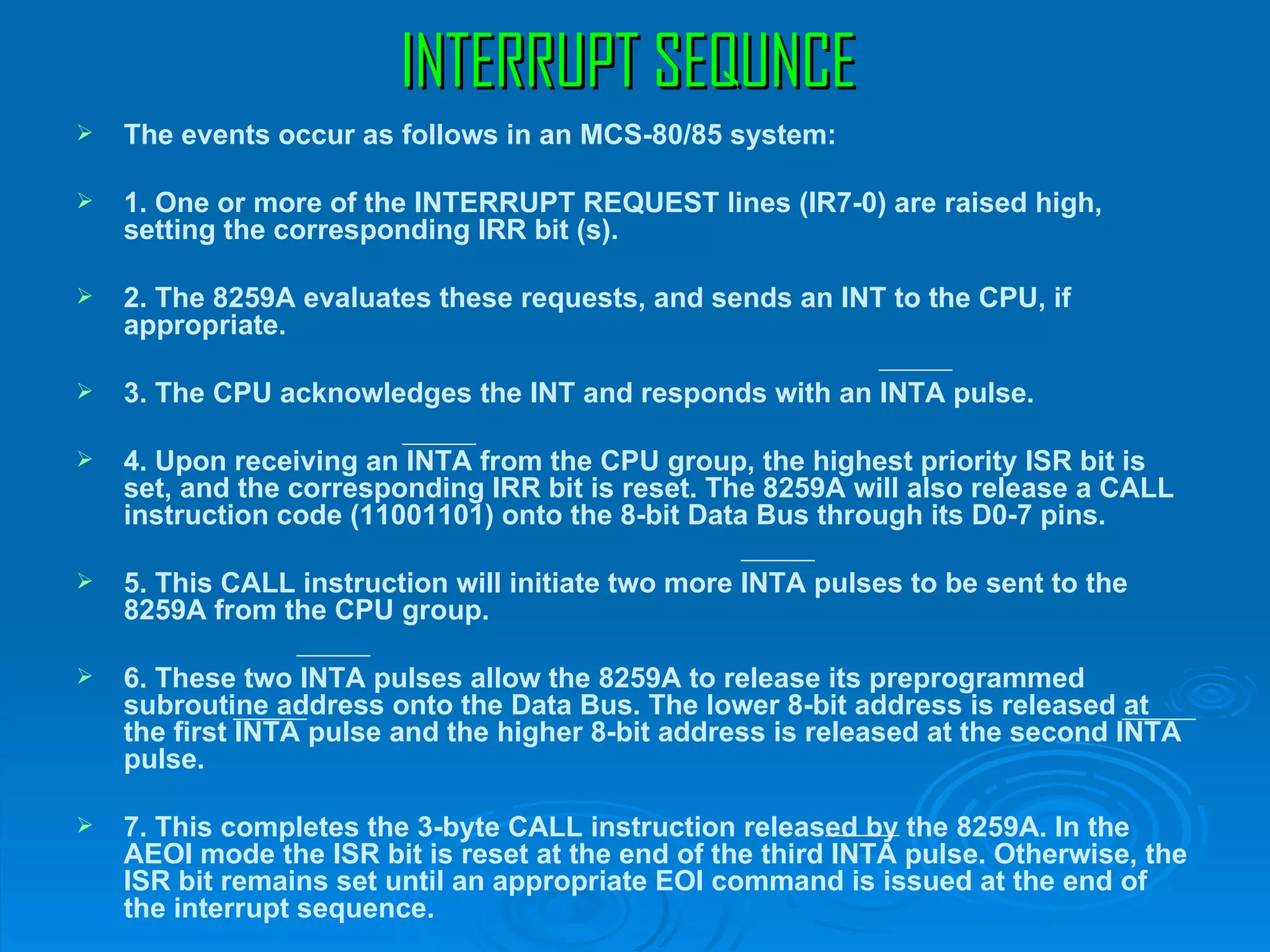 INTERRUPT SEQUNCE
   The events occur as follows in an MCS-80/85 system:

   1. One or more of the INTERRUPT REQUEST lines (IR7-0) are raised high,
    setting the corresponding IRR bit (s).

   2. The 8259A evaluates these requests, and sends an INT to the CPU, if
    appropriate.

   3. The CPU acknowledges the INT and responds with an INTA pulse.

   4. Upon receiving an INTA from the CPU group, the highest priority ISR bit is
    set, and the corresponding IRR bit is reset. The 8259A will also release a CALL
    instruction code (11001101) onto the 8-bit Data Bus through its D0-7 pins.

   5. This CALL instruction will initiate two more INTA pulses to be sent to the
    8259A from the CPU group.

   6. These two INTA pulses allow the 8259A to release its preprogrammed
    subroutine address onto the Data Bus. The lower 8-bit address is released at
    the first INTA pulse and the higher 8-bit address is released at the second INTA
    pulse.

   7. This completes the 3-byte CALL instruction released by the 8259A. In the
    AEOI mode the ISR bit is reset at the end of the third INTA pulse. Otherwise, the
    ISR bit remains set until an appropriate EOI command is issued at the end of
    the interrupt sequence.
 