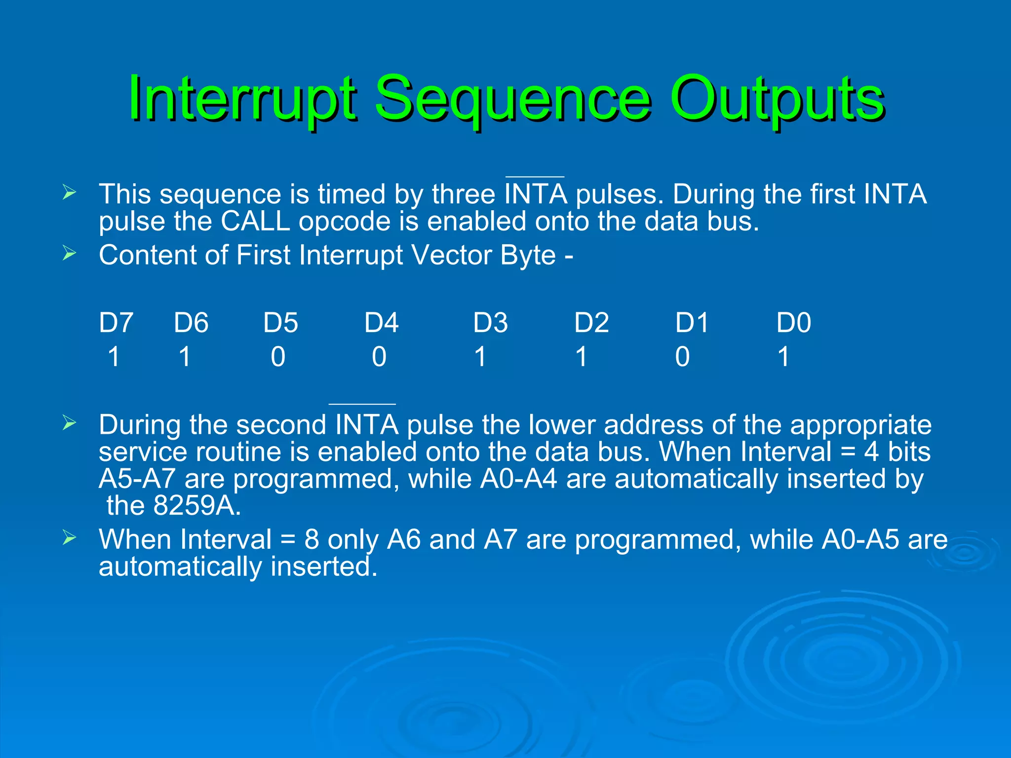 Interrupt Sequence Outputs
 This sequence is timed by three INTA pulses. During the first INTA
  pulse the CALL opcode is enabled onto the data bus.
 Content of First Interrupt Vector Byte -


    D7   D6    D5      D4       D3      D2      D1      D0
    1    1     0       0        1       1       0       1

 During the second INTA pulse the lower address of the appropriate
  service routine is enabled onto the data bus. When Interval = 4 bits
  A5-A7 are programmed, while A0-A4 are automatically inserted by
   the 8259A.
 When Interval = 8 only A6 and A7 are programmed, while A0-A5 are
  automatically inserted.
 
