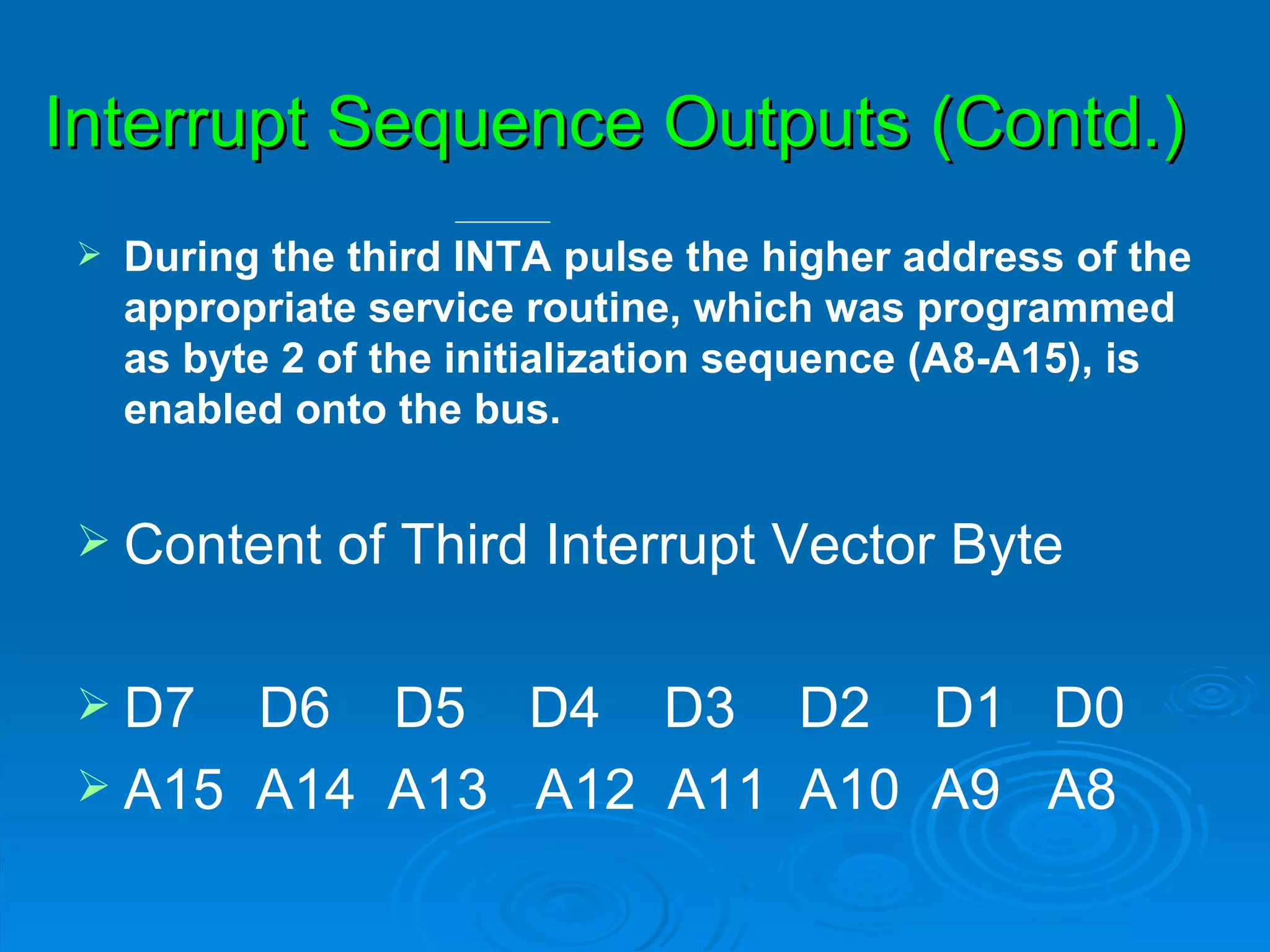 Interrupt Sequence Outputs (Contd.)
   During the third INTA pulse the higher address of the
    appropriate service routine, which was programmed
    as byte 2 of the initialization sequence (A8-A15), is
    enabled onto the bus.


 Content     of Third Interrupt Vector Byte

 D7  D6 D5 D4 D3 D2 D1 D0
 A15 A14 A13 A12 A11 A10 A9 A8
 