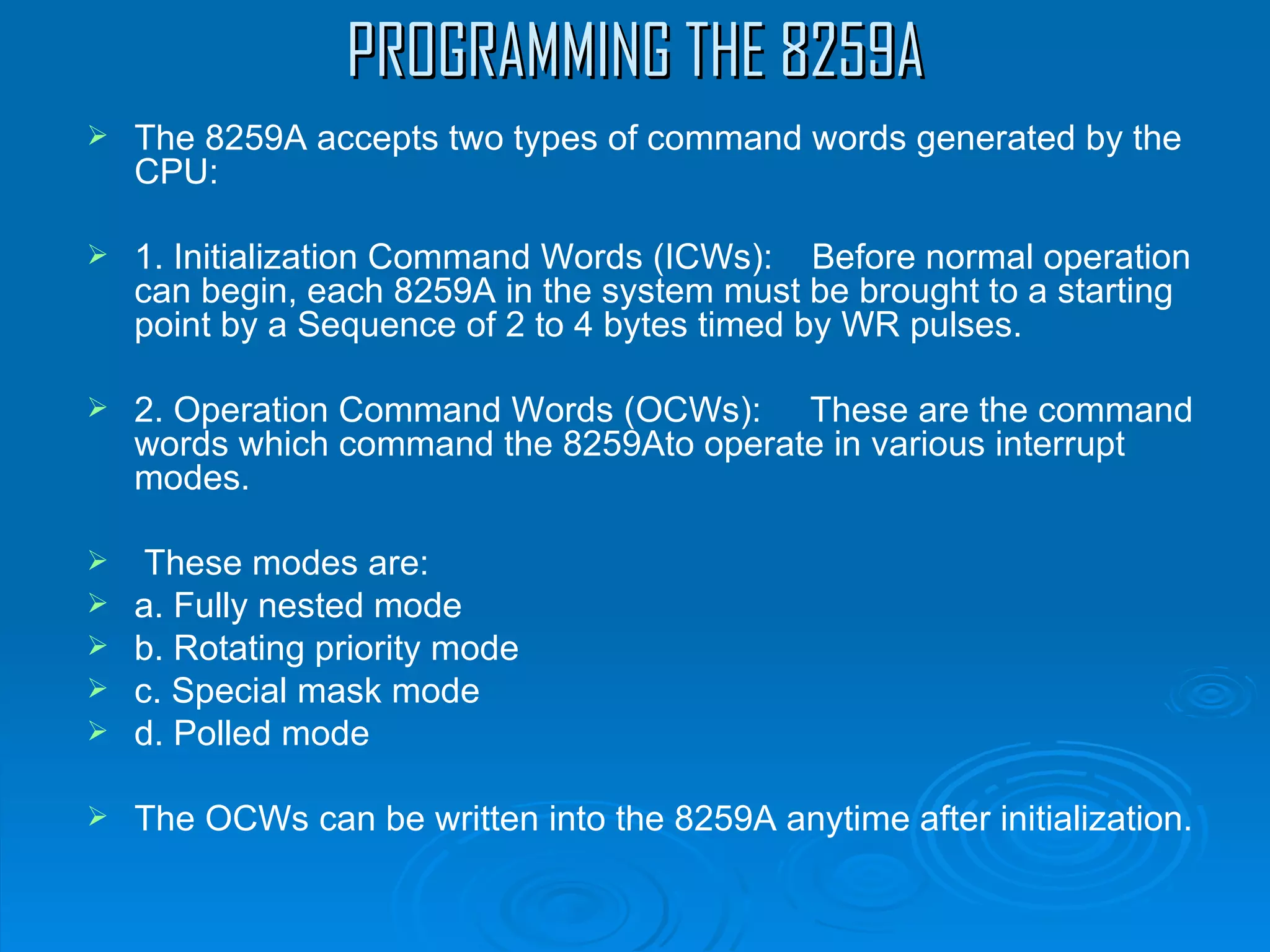 PROGRAMMING THE 8259A
   The 8259A accepts two types of command words generated by the
    CPU:

   1. Initialization Command Words (ICWs): Before normal operation
    can begin, each 8259A in the system must be brought to a starting
    point by a Sequence of 2 to 4 bytes timed by WR pulses.

   2. Operation Command Words (OCWs): These are the command
    words which command the 8259Ato operate in various interrupt
    modes.

    These modes are:
   a. Fully nested mode
   b. Rotating priority mode
   c. Special mask mode
   d. Polled mode

   The OCWs can be written into the 8259A anytime after initialization.
 