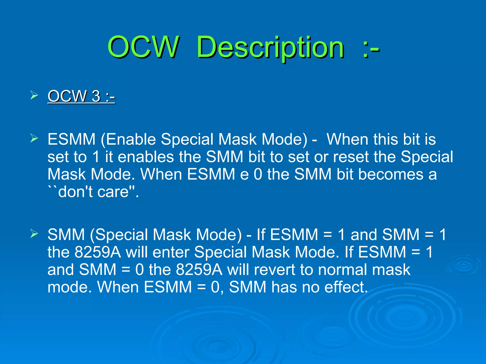 OCW Description :-
   OCW 3 :-

   ESMM (Enable Special Mask Mode) - When this bit is
    set to 1 it enables the SMM bit to set or reset the Special
    Mask Mode. When ESMM e 0 the SMM bit becomes a
    ``don't care''.

   SMM (Special Mask Mode) - If ESMM = 1 and SMM = 1
    the 8259A will enter Special Mask Mode. If ESMM = 1
    and SMM = 0 the 8259A will revert to normal mask
    mode. When ESMM = 0, SMM has no effect.
 