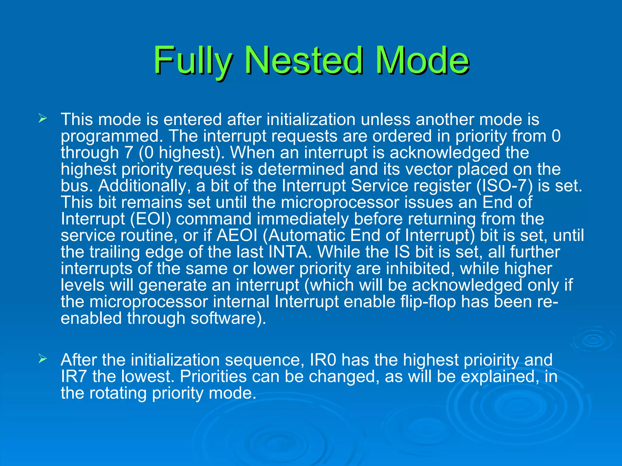 Fully Nested Mode
   This mode is entered after initialization unless another mode is
    programmed. The interrupt requests are ordered in priority from 0
    through 7 (0 highest). When an interrupt is acknowledged the
    highest priority request is determined and its vector placed on the
    bus. Additionally, a bit of the Interrupt Service register (ISO-7) is set.
    This bit remains set until the microprocessor issues an End of
    Interrupt (EOI) command immediately before returning from the
    service routine, or if AEOI (Automatic End of Interrupt) bit is set, until
    the trailing edge of the last INTA. While the IS bit is set, all further
    interrupts of the same or lower priority are inhibited, while higher
    levels will generate an interrupt (which will be acknowledged only if
    the microprocessor internal Interrupt enable flip-flop has been re-
    enabled through software).

   After the initialization sequence, IR0 has the highest prioirity and
    IR7 the lowest. Priorities can be changed, as will be explained, in
    the rotating priority mode.
 