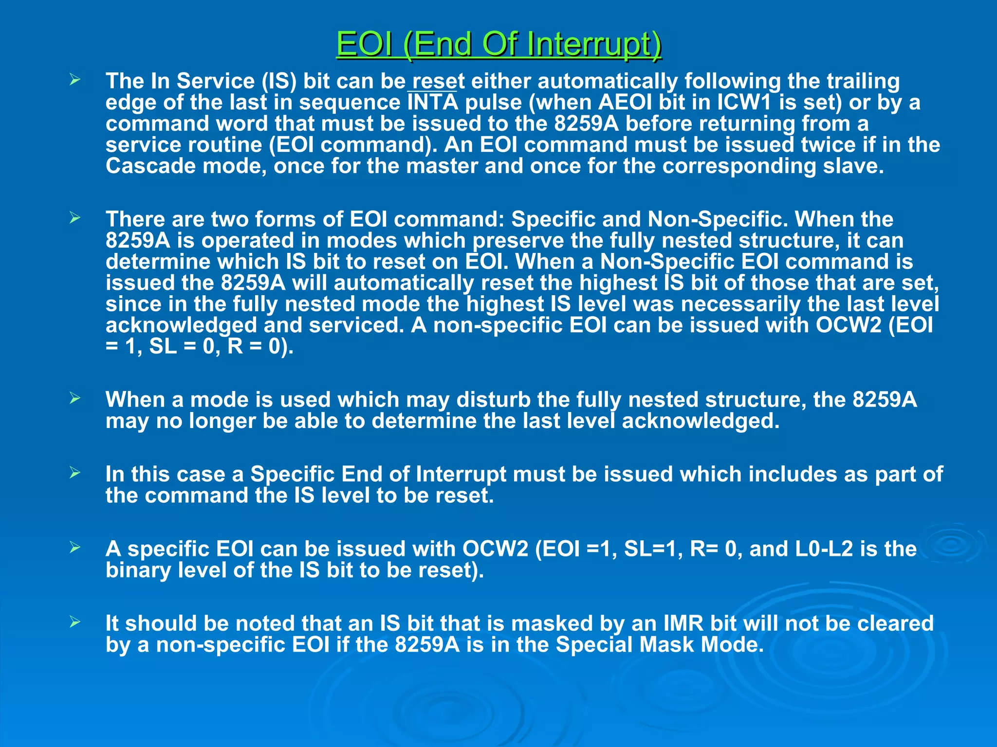 EOI (End Of Interrupt)
   The In Service (IS) bit can be reset either automatically following the trailing
    edge of the last in sequence INTA pulse (when AEOI bit in ICW1 is set) or by a
    command word that must be issued to the 8259A before returning from a
    service routine (EOI command). An EOI command must be issued twice if in the
    Cascade mode, once for the master and once for the corresponding slave.

   There are two forms of EOI command: Specific and Non-Specific. When the
    8259A is operated in modes which preserve the fully nested structure, it can
    determine which IS bit to reset on EOI. When a Non-Specific EOI command is
    issued the 8259A will automatically reset the highest IS bit of those that are set,
    since in the fully nested mode the highest IS level was necessarily the last level
    acknowledged and serviced. A non-specific EOI can be issued with OCW2 (EOI
    = 1, SL = 0, R = 0).

   When a mode is used which may disturb the fully nested structure, the 8259A
    may no longer be able to determine the last level acknowledged.

   In this case a Specific End of Interrupt must be issued which includes as part of
    the command the IS level to be reset.

   A specific EOI can be issued with OCW2 (EOI =1, SL=1, R= 0, and L0-L2 is the
    binary level of the IS bit to be reset).

   It should be noted that an IS bit that is masked by an IMR bit will not be cleared
    by a non-specific EOI if the 8259A is in the Special Mask Mode.
 