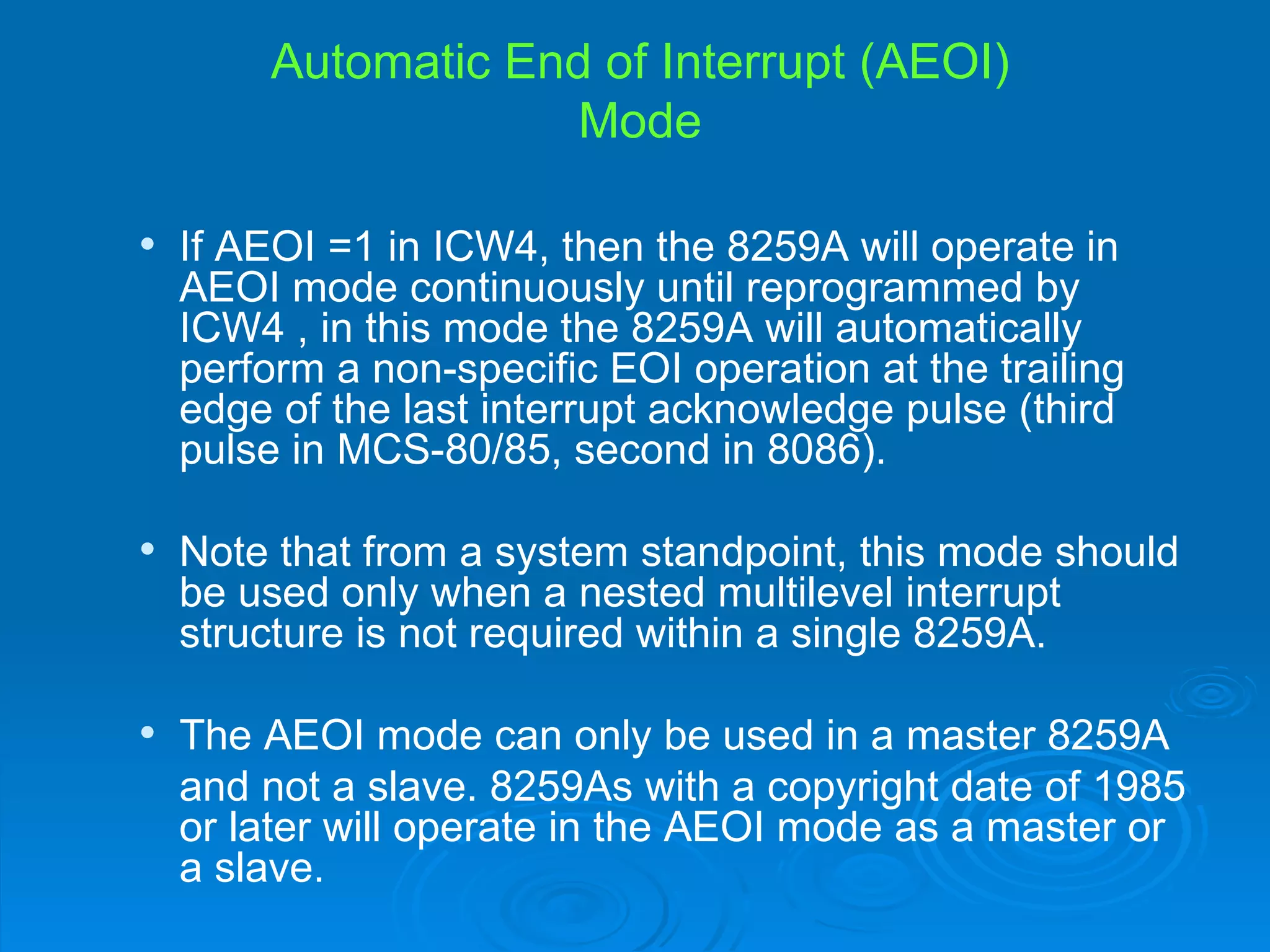 Automatic End of Interrupt (AEOI)
                      Mode

   If AEOI =1 in ICW4, then the 8259A will operate in
    AEOI mode continuously until reprogrammed by
    ICW4 , in this mode the 8259A will automatically
    perform a non-specific EOI operation at the trailing
    edge of the last interrupt acknowledge pulse (third
    pulse in MCS-80/85, second in 8086).

   Note that from a system standpoint, this mode should
    be used only when a nested multilevel interrupt
    structure is not required within a single 8259A.

   The AEOI mode can only be used in a master 8259A
    and not a slave. 8259As with a copyright date of 1985
    or later will operate in the AEOI mode as a master or
    a slave.
 