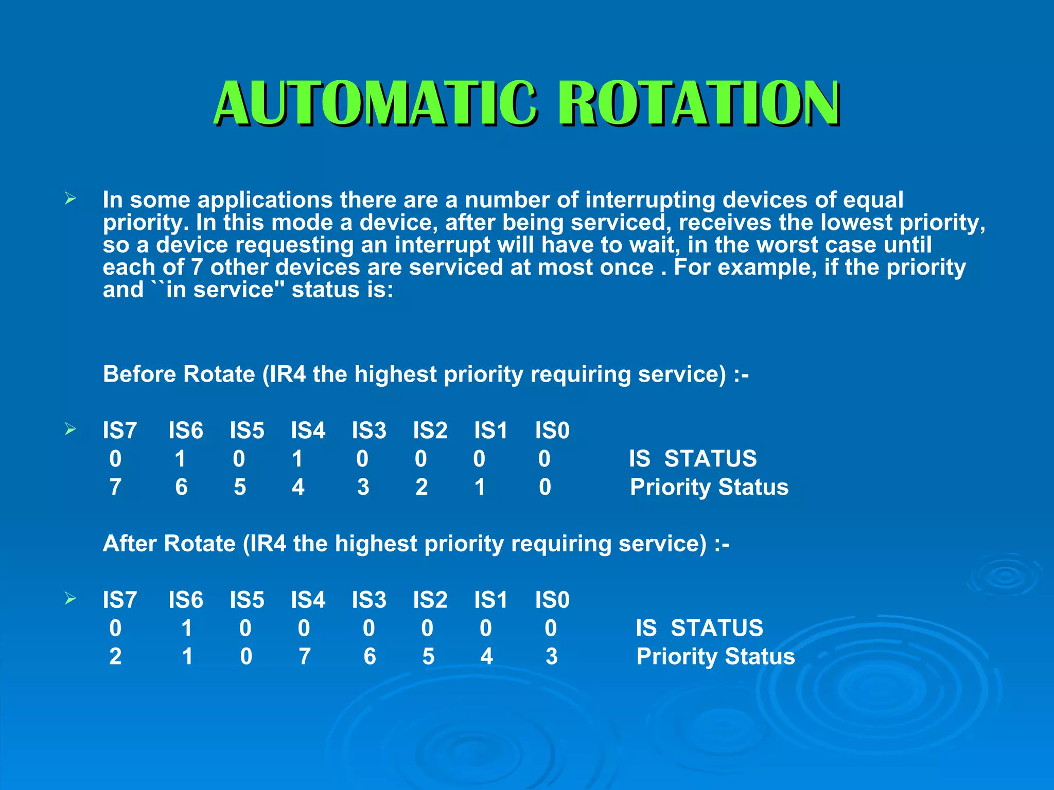 AUTOMATIC ROTATION
   In some applications there are a number of interrupting devices of equal
    priority. In this mode a device, after being serviced, receives the lowest priority,
    so a device requesting an interrupt will have to wait, in the worst case until
    each of 7 other devices are serviced at most once . For example, if the priority
    and ``in service'' status is:


    Before Rotate (IR4 the highest priority requiring service) :-

   IS7   IS6   IS5   IS4   IS3   IS2   IS1   IS0
     0     1    0     1      0    0     0     0       IS STATUS
     7     6     5    4      3    2     1      0      Priority Status

    After Rotate (IR4 the highest priority requiring service) :-

   IS7   IS6   IS5   IS4   IS3   IS2   IS1   IS0
     0     1     0     0     0     0     0     0       IS STATUS
     2     1     0     7     6     5     4     3       Priority Status
 