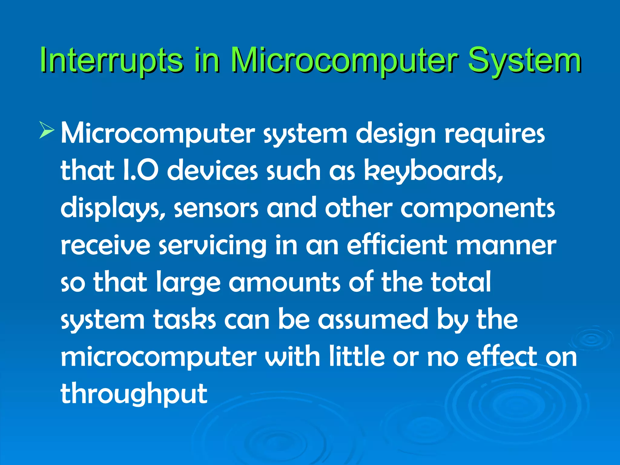 Interrupts in Microcomputer System
 Microcomputer    system design requires
 that I.O devices such as keyboards,
 displays, sensors and other components
 receive servicing in an efficient manner
 so that large amounts of the total
 system tasks can be assumed by the
 microcomputer with little or no effect on
 throughput
 