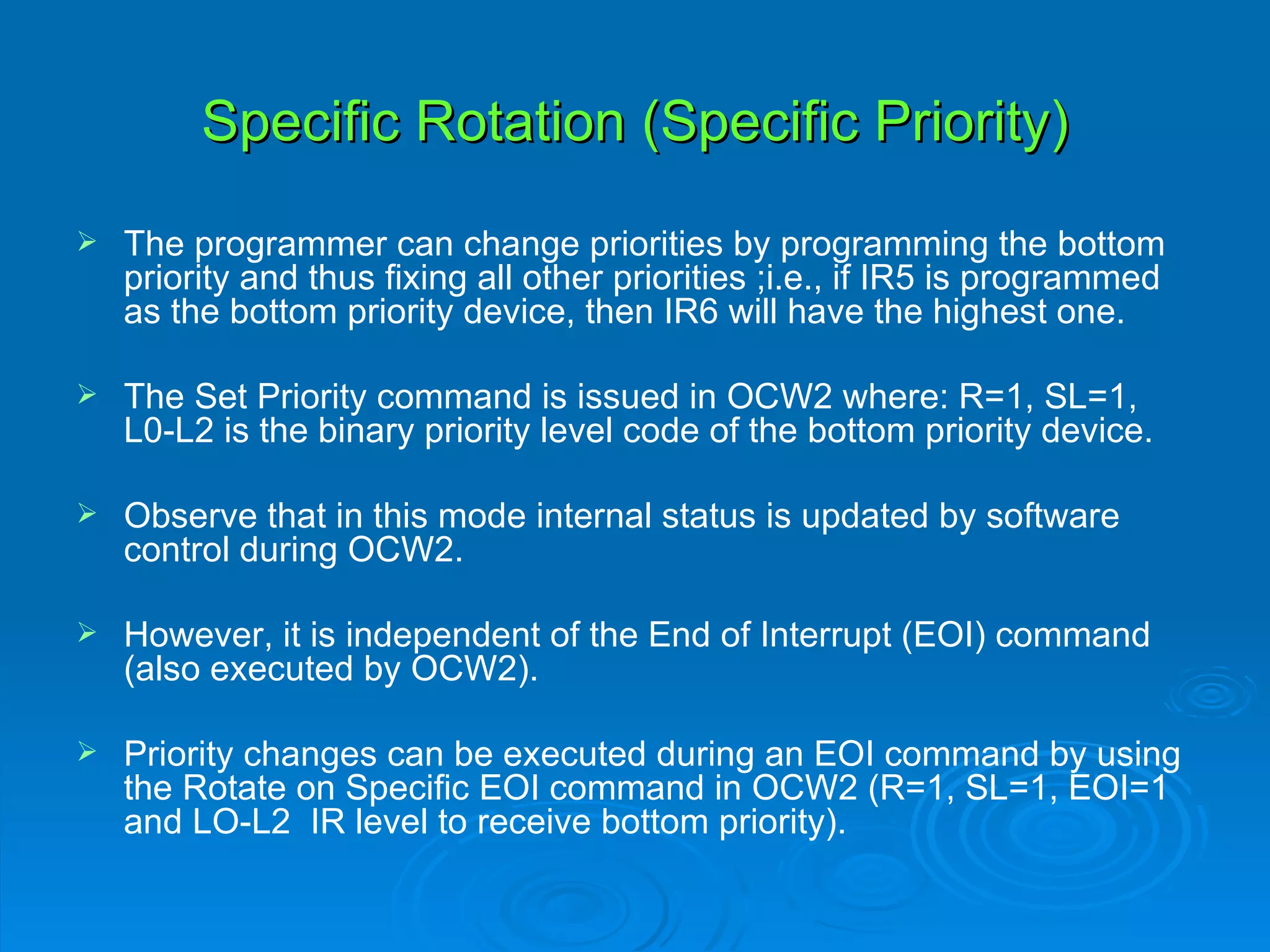 Specific Rotation (Specific Priority)
   The programmer can change priorities by programming the bottom
    priority and thus fixing all other priorities ;i.e., if IR5 is programmed
    as the bottom priority device, then IR6 will have the highest one.

   The Set Priority command is issued in OCW2 where: R=1, SL=1,
    L0-L2 is the binary priority level code of the bottom priority device.

   Observe that in this mode internal status is updated by software
    control during OCW2.

   However, it is independent of the End of Interrupt (EOI) command
    (also executed by OCW2).

   Priority changes can be executed during an EOI command by using
    the Rotate on Specific EOI command in OCW2 (R=1, SL=1, EOI=1
    and LO-L2 IR level to receive bottom priority).
 