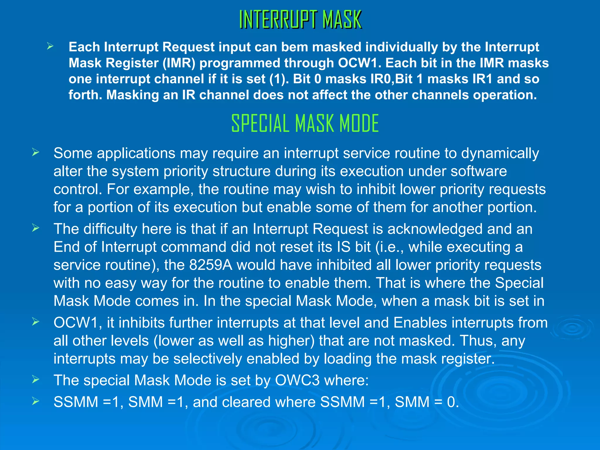 INTERRUPT MASK
       Each Interrupt Request input can bem masked individually by the Interrupt
        Mask Register (IMR) programmed through OCW1. Each bit in the IMR masks
        one interrupt channel if it is set (1). Bit 0 masks IR0,Bit 1 masks IR1 and so
        forth. Masking an IR channel does not affect the other channels operation.

                                  SPECIAL MASK MODE
   Some applications may require an interrupt service routine to dynamically
    alter the system priority structure during its execution under software
    control. For example, the routine may wish to inhibit lower priority requests
    for a portion of its execution but enable some of them for another portion.
   The difficulty here is that if an Interrupt Request is acknowledged and an
    End of Interrupt command did not reset its IS bit (i.e., while executing a
    service routine), the 8259A would have inhibited all lower priority requests
    with no easy way for the routine to enable them. That is where the Special
    Mask Mode comes in. In the special Mask Mode, when a mask bit is set in
   OCW1, it inhibits further interrupts at that level and Enables interrupts from
    all other levels (lower as well as higher) that are not masked. Thus, any
    interrupts may be selectively enabled by loading the mask register.
   The special Mask Mode is set by OWC3 where:
   SSMM =1, SMM =1, and cleared where SSMM =1, SMM = 0.
 