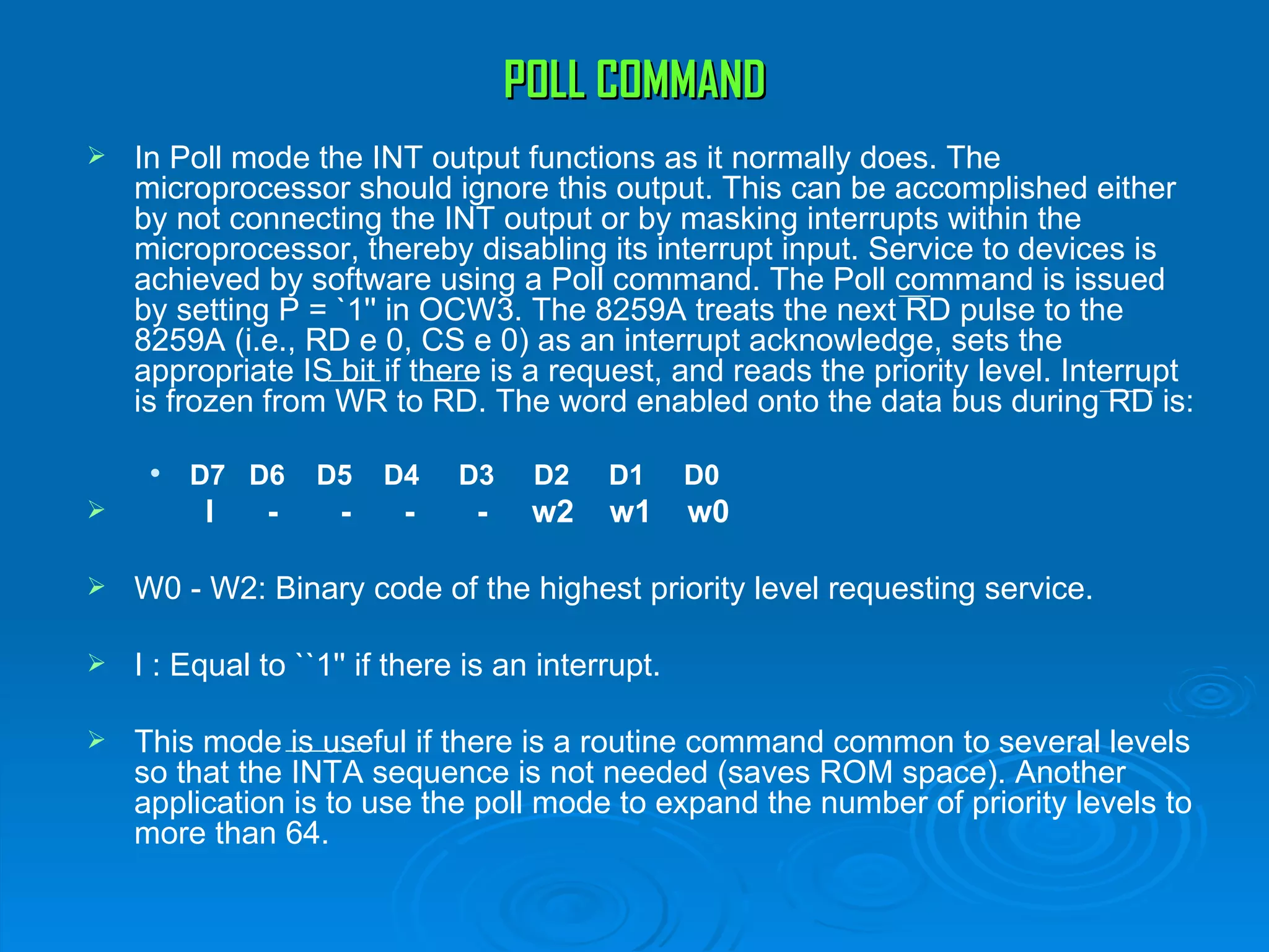 POLL COMMAND
   In Poll mode the INT output functions as it normally does. The
    microprocessor should ignore this output. This can be accomplished either
    by not connecting the INT output or by masking interrupts within the
    microprocessor, thereby disabling its interrupt input. Service to devices is
    achieved by software using a Poll command. The Poll command is issued
    by setting P = `1'' in OCW3. The 8259A treats the next RD pulse to the
    8259A (i.e., RD e 0, CS e 0) as an interrupt acknowledge, sets the
    appropriate IS bit if there is a request, and reads the priority level. Interrupt
    is frozen from WR to RD. The word enabled onto the data bus during RD is:

        D7 D6     D5    D4    D3    D2    D1      D0
        I     -     -    -     -    w2    w1      w0

   W0 - W2: Binary code of the highest priority level requesting service.

   I : Equal to ``1'' if there is an interrupt.

   This mode is useful if there is a routine command common to several levels
    so that the INTA sequence is not needed (saves ROM space). Another
    application is to use the poll mode to expand the number of priority levels to
    more than 64.
 