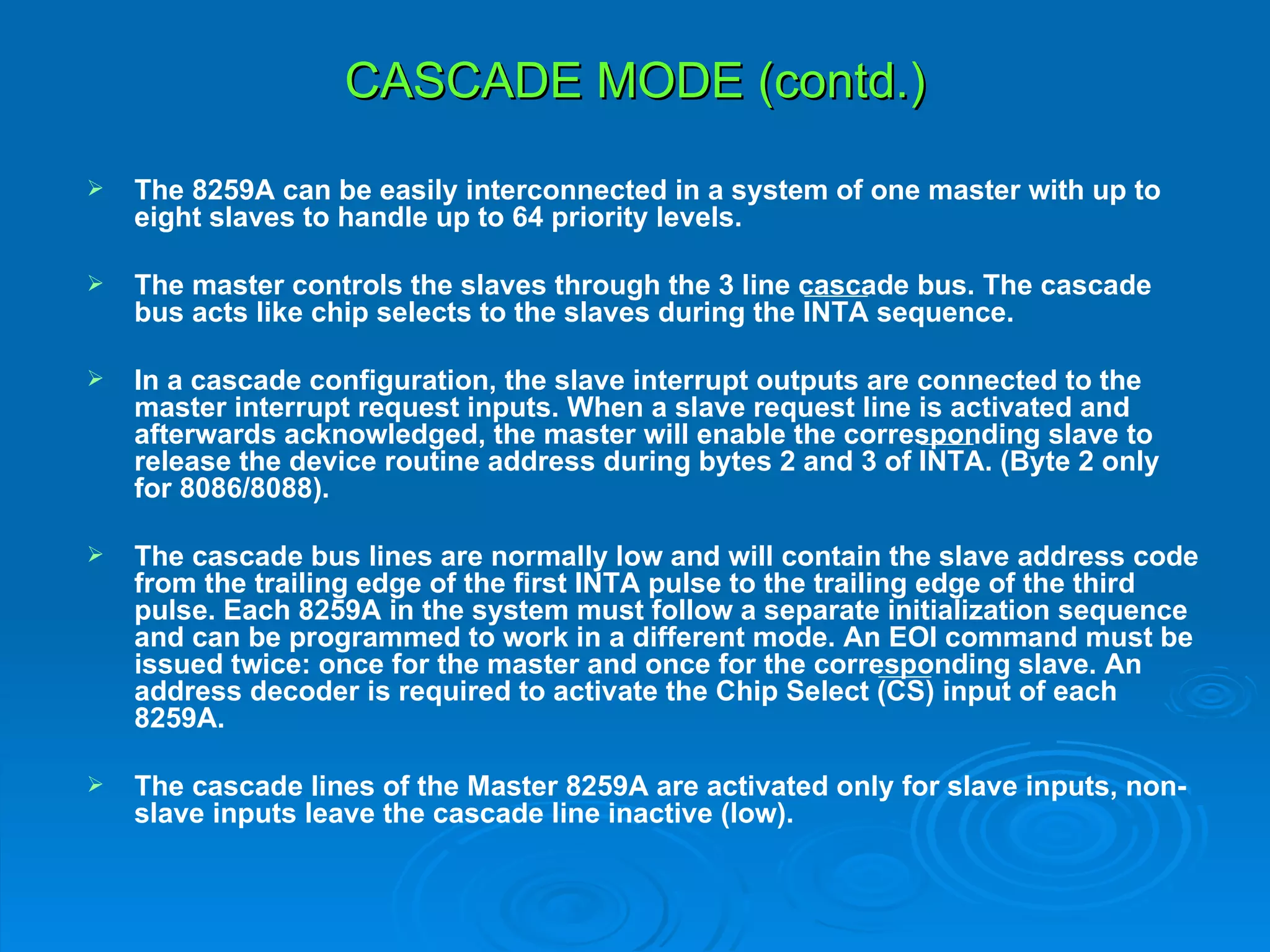 CASCADE MODE (contd.)
   The 8259A can be easily interconnected in a system of one master with up to
    eight slaves to handle up to 64 priority levels.

   The master controls the slaves through the 3 line cascade bus. The cascade
    bus acts like chip selects to the slaves during the INTA sequence.

   In a cascade configuration, the slave interrupt outputs are connected to the
    master interrupt request inputs. When a slave request line is activated and
    afterwards acknowledged, the master will enable the corresponding slave to
    release the device routine address during bytes 2 and 3 of INTA. (Byte 2 only
    for 8086/8088).

   The cascade bus lines are normally low and will contain the slave address code
    from the trailing edge of the first INTA pulse to the trailing edge of the third
    pulse. Each 8259A in the system must follow a separate initialization sequence
    and can be programmed to work in a different mode. An EOI command must be
    issued twice: once for the master and once for the corresponding slave. An
    address decoder is required to activate the Chip Select (CS) input of each
    8259A.

   The cascade lines of the Master 8259A are activated only for slave inputs, non-
    slave inputs leave the cascade line inactive (low).
 