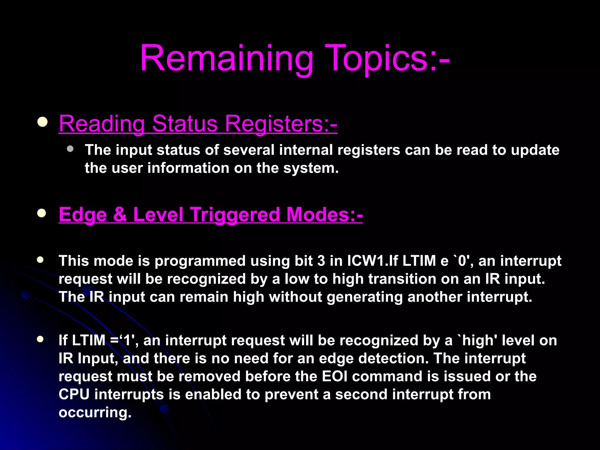 Remaining Topics:-
   Reading Status Registers:-
        The input status of several internal registers can be read to update
         the user information on the system.


   Edge & Level Triggered Modes:-

   This mode is programmed using bit 3 in ICW1.If LTIM e `0', an interrupt
    request will be recognized by a low to high transition on an IR input.
    The IR input can remain high without generating another interrupt.

   If LTIM =‘1', an interrupt request will be recognized by a `high' level on
    IR Input, and there is no need for an edge detection. The interrupt
    request must be removed before the EOI command is issued or the
    CPU interrupts is enabled to prevent a second interrupt from
    occurring.
 