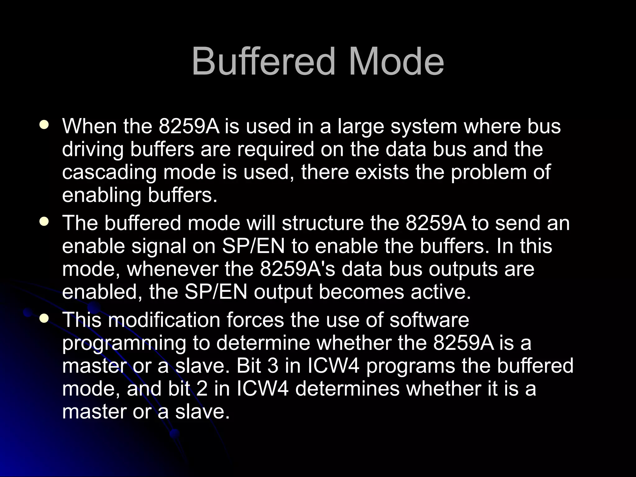 Buffered Mode
   When the 8259A is used in a large system where bus
    driving buffers are required on the data bus and the
    cascading mode is used, there exists the problem of
    enabling buffers.
   The buffered mode will structure the 8259A to send an
    enable signal on SP/EN to enable the buffers. In this
    mode, whenever the 8259A's data bus outputs are
    enabled, the SP/EN output becomes active.
   This modification forces the use of software
    programming to determine whether the 8259A is a
    master or a slave. Bit 3 in ICW4 programs the buffered
    mode, and bit 2 in ICW4 determines whether it is a
    master or a slave.
 