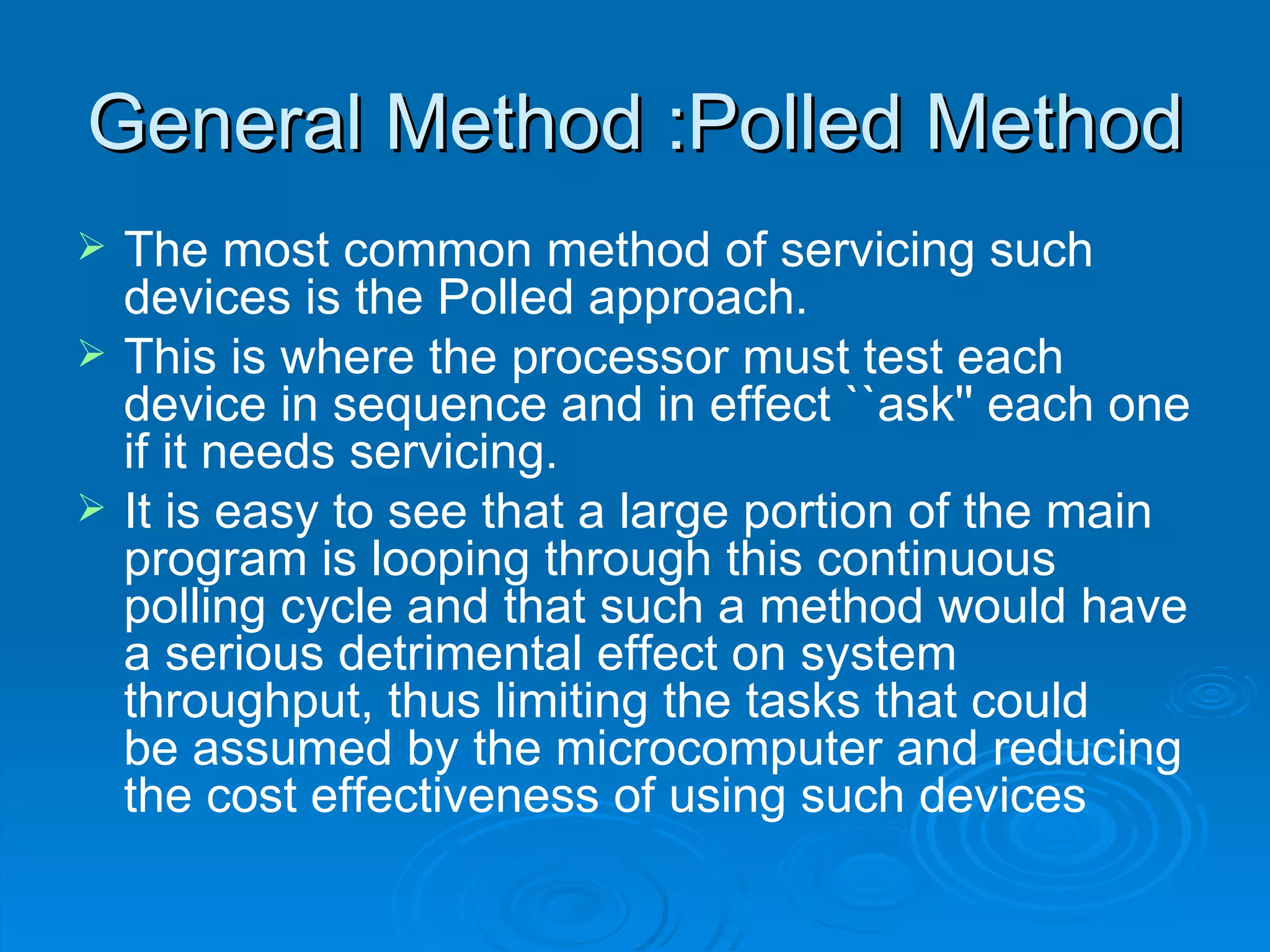 General Method :Polled Method
   The most common method of servicing such
    devices is the Polled approach.
   This is where the processor must test each
    device in sequence and in effect ``ask'' each one
    if it needs servicing.
   It is easy to see that a large portion of the main
    program is looping through this continuous
    polling cycle and that such a method would have
    a serious detrimental effect on system
    throughput, thus limiting the tasks that could
    be assumed by the microcomputer and reducing
    the cost effectiveness of using such devices
 