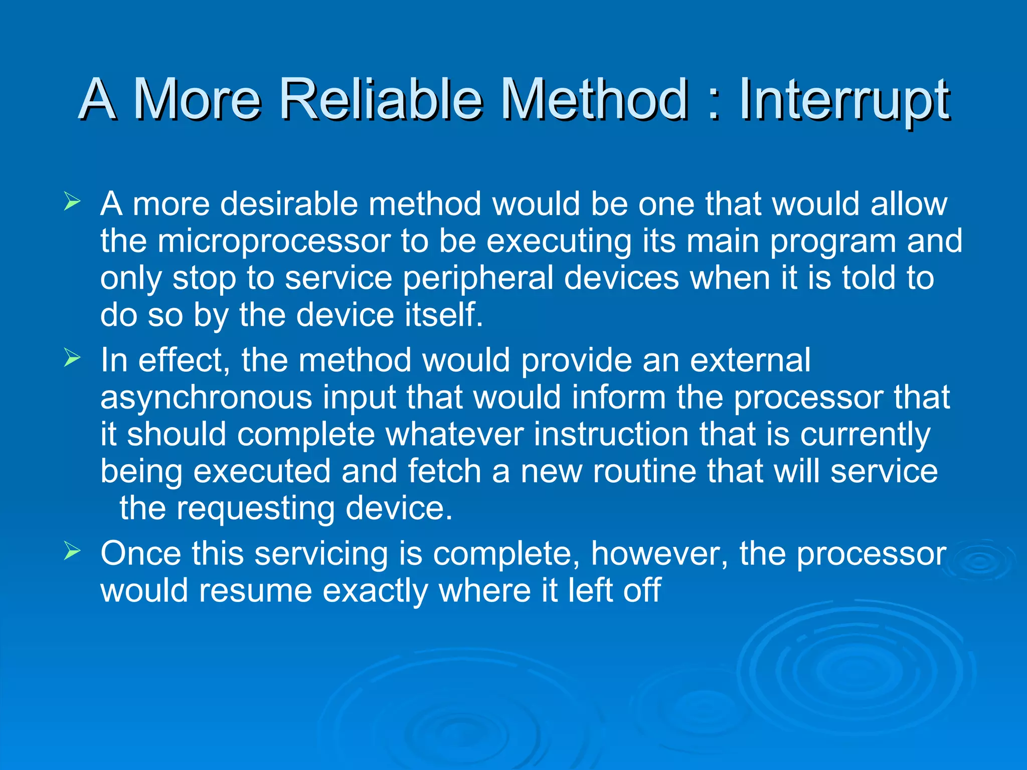 A More Reliable Method : Interrupt
   A more desirable method would be one that would allow
    the microprocessor to be executing its main program and
    only stop to service peripheral devices when it is told to
    do so by the device itself.
   In effect, the method would provide an external
    asynchronous input that would inform the processor that
    it should complete whatever instruction that is currently
    being executed and fetch a new routine that will service
      the requesting device.
   Once this servicing is complete, however, the processor
    would resume exactly where it left off
 