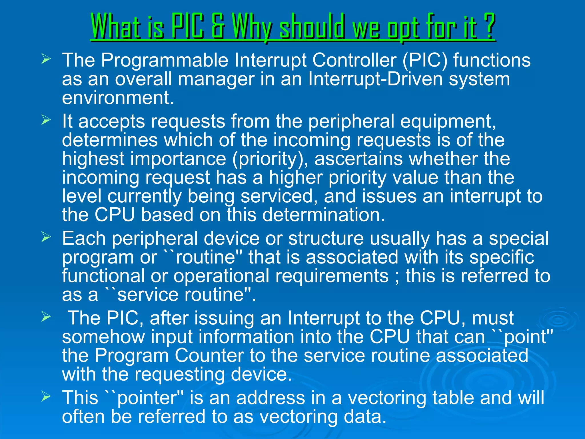What is PIC & Why should we opt for it ?
   The Programmable Interrupt Controller (PIC) functions
    as an overall manager in an Interrupt-Driven system
    environment.
   It accepts requests from the peripheral equipment,
    determines which of the incoming requests is of the
    highest importance (priority), ascertains whether the
    incoming request has a higher priority value than the
    level currently being serviced, and issues an interrupt to
    the CPU based on this determination.
   Each peripheral device or structure usually has a special
    program or ``routine'' that is associated with its specific
    functional or operational requirements ; this is referred to
    as a ``service routine''.
    The PIC, after issuing an Interrupt to the CPU, must
    somehow input information into the CPU that can ``point''
    the Program Counter to the service routine associated
    with the requesting device.
   This ``pointer'' is an address in a vectoring table and will
    often be referred to as vectoring data.
 