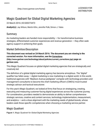 4/20/2016 Gartner Reprint
http://www.gartner.com/doc/reprints?id=1­31OP1B3&ct=160322&st=sb 1/31
LICENSED FOR
DISTRIBUTION
  (http://www.gartner.com/home)
Magic Quadrant for Global Digital Marketing Agencies
22 March 2016 | ID:G00273473
Analyst(s): Jay Wilson, Martin Kihn, Jennifer Polk, Simon J. Yates
Summary
As marketing leaders are handed more responsibility — for transformative business
strategies, differentiated customer experiences and revenue generation — they often seek
agency support in achieving their goals.
Market Deﬁnition/Description
This document was revised on 24 March 2016. The document you are viewing is the
corrected version. For more information, see the Corrections
(http://www.gartner.com/technology/about/policies/current_corrections.jsp) page on
gartner.com.
This Magic Quadrant focuses on global digital marketing agencies that are strategically and
creatively led.
The deﬁnition of a global digital marketing agency has become amorphous. The "digital"
qualiﬁer has fallen away — digital marketing is now marketing in a digital world. In this world,
traditional agencies with "Madison Avenue pedigrees" compete with technology providers and
management consultants to become the chief marketing ofﬁcer's (CMO's) most-trusted
strategic advisor and tactical executioner.
For this year's Magic Quadrant, we looked at ﬁrms that focus on strategizing, creating,
executing and measuring customer‐facing digital experiences across the customer journey.
For consideration, providers needed to demonstrate an ability to deliver comprehensive
strategic services, creative and content services, technology implementation, measurement,
and analytics — and a close alignment with the marketing needs of global brands, whose
leaders seek those speciﬁc competencies when choosing a marketing service partner.
Magic Quadrant
Figure 1. Magic Quadrant for Global Digital Marketing Agencies
 