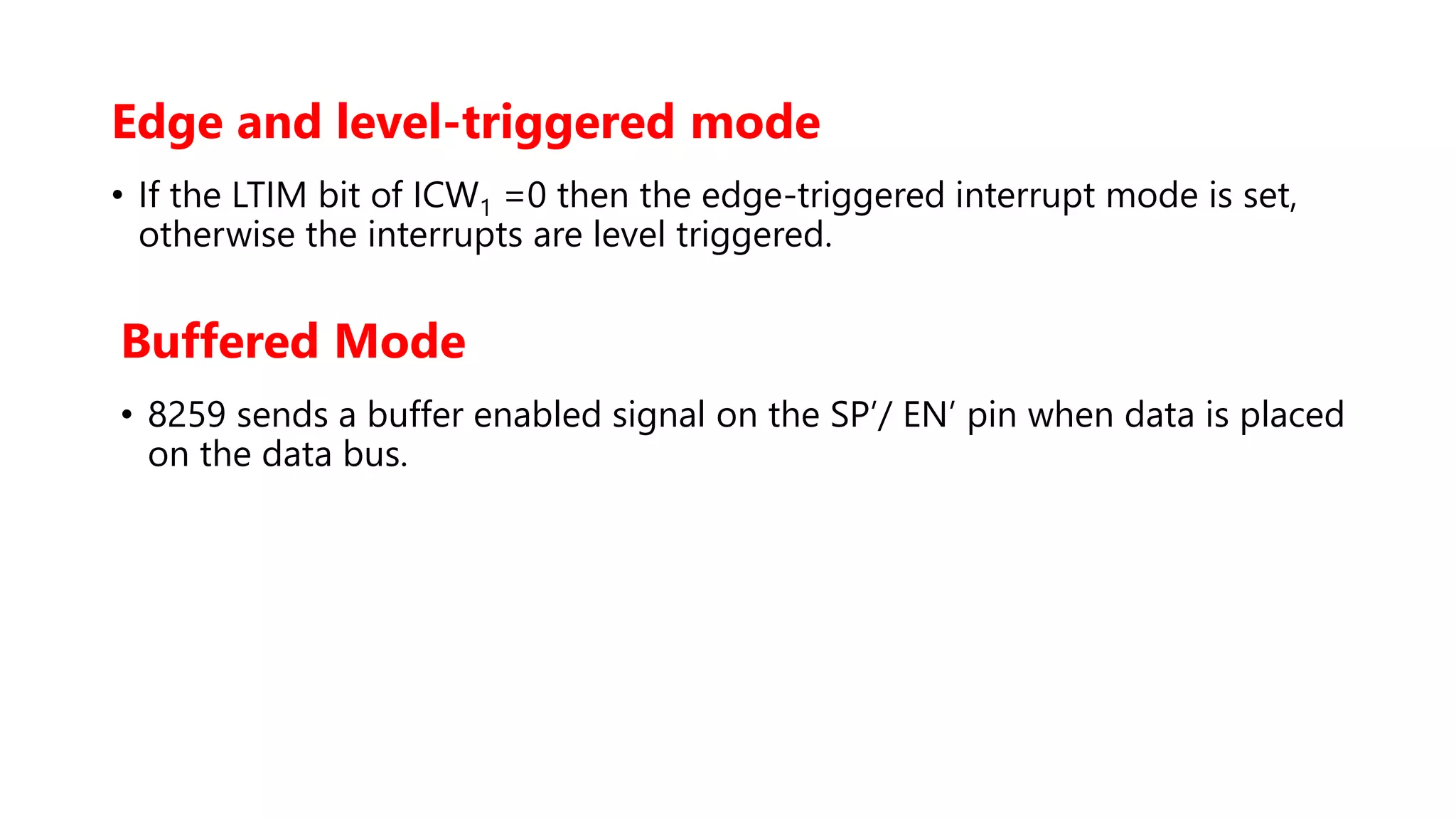 Edge and level-triggered mode
• If the LTIM bit of ICW1 =0 then the edge-triggered interrupt mode is set,
otherwise the interrupts are level triggered.
Buffered Mode
• 8259 sends a buffer enabled signal on the SP’/ EN’ pin when data is placed
on the data bus.
 