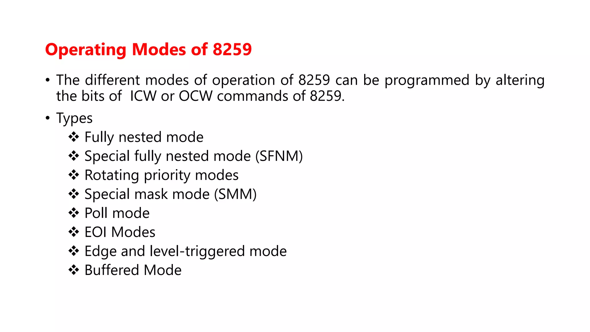 Operating Modes of 8259
• The different modes of operation of 8259 can be programmed by altering
the bits of ICW or OCW commands of 8259.
• Types
 Fully nested mode
 Special fully nested mode (SFNM)
 Rotating priority modes
 Special mask mode (SMM)
 Poll mode
 EOI Modes
 Edge and level-triggered mode
 Buffered Mode
 