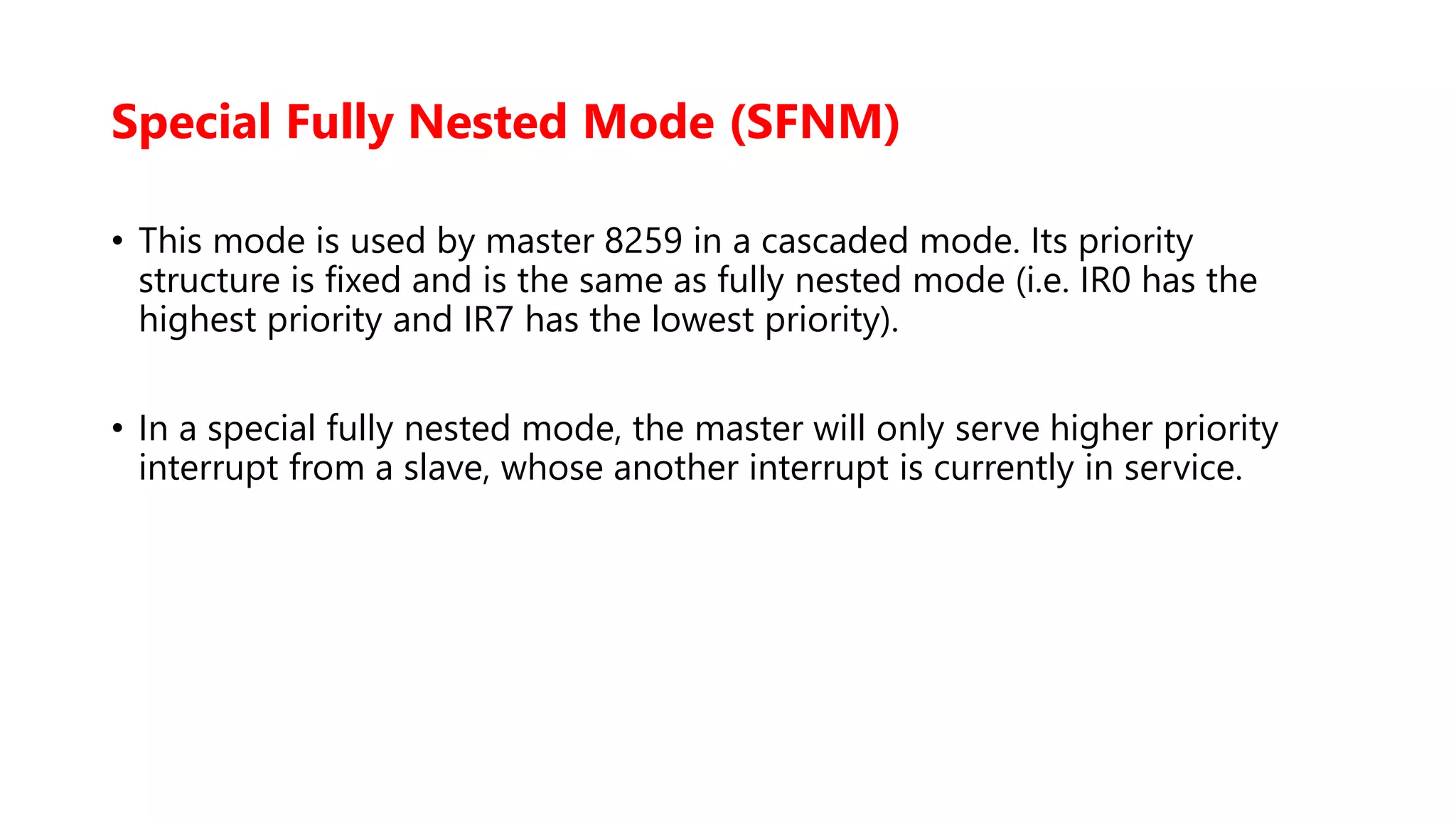 Special Fully Nested Mode (SFNM)
• This mode is used by master 8259 in a cascaded mode. Its priority
structure is fixed and is the same as fully nested mode (i.e. IR0 has the
highest priority and IR7 has the lowest priority).
• In a special fully nested mode, the master will only serve higher priority
interrupt from a slave, whose another interrupt is currently in service.
 