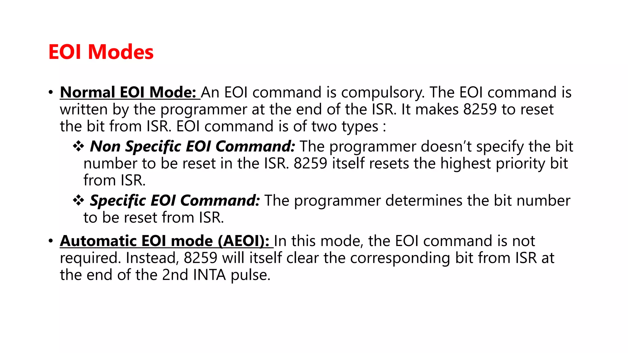 EOI Modes
• Normal EOI Mode: An EOI command is compulsory. The EOI command is
written by the programmer at the end of the ISR. It makes 8259 to reset
the bit from ISR. EOI command is of two types :
 Non Specific EOI Command: The programmer doesn’t specify the bit
number to be reset in the ISR. 8259 itself resets the highest priority bit
from ISR.
 Specific EOI Command: The programmer determines the bit number
to be reset from ISR.
• Automatic EOI mode (AEOI): In this mode, the EOI command is not
required. Instead, 8259 will itself clear the corresponding bit from ISR at
the end of the 2nd INTA pulse.
 