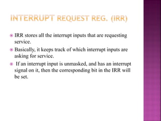  IRR stores all the interrupt inputs that are requesting
service.
 Basically, it keeps track of which interrupt inputs are
asking for service.
 If an interrupt input is unmasked, and has an interrupt
signal on it, then the corresponding bit in the IRR will
be set.
 