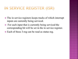  The in service registers keeps tracks of which interrupt
inputs are currently being serviced.
 For each input that is currently being serviced the
corresponding bit will be set in the in service register.
 Each of these 3-reg can be read as status reg.
 